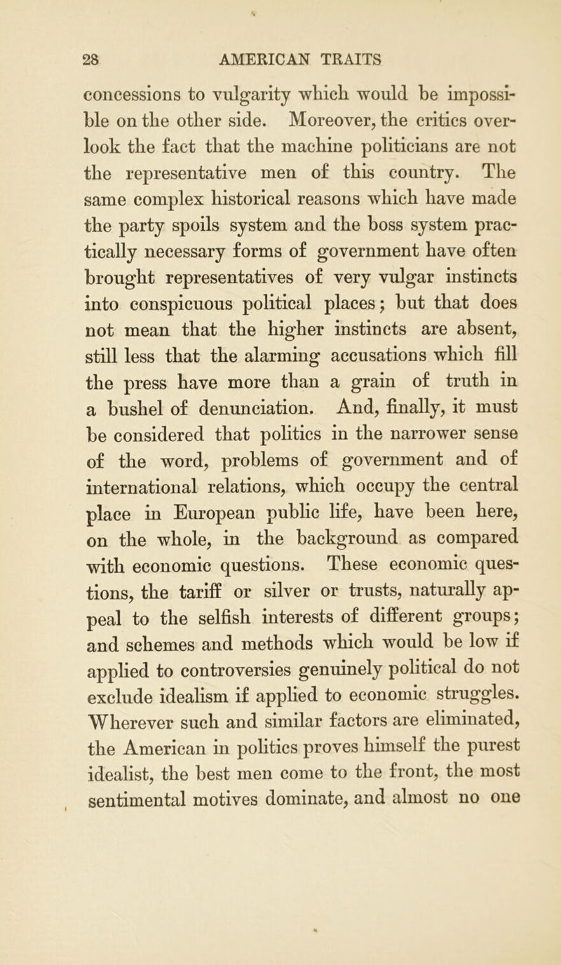 concessions to vulgarity which would he impossi- ble on the other side. Moreover, the critics over- look the fact that the machine politicians are not the representative men of this country. The same complex historical reasons which have made the party spoils system and the boss system prac- tically necessary forms of government have often brought representatives of very vulgar instincts into conspicuous political places; but that does not mean that the higher instincts are absent, still less that the alarming accusations which fill the press have more than a grain of truth in a bushel of denunciation. And, finally, it must be considered that politics in the narrower sense of the word, problems of government and of international relations, which occupy the central place in European public life, have been here, on the whole, in the background as compared with economic questions. These economic ques- tions, the tariff or silver or trusts, naturally ap- peal to the selfish interests of different groups; and schemes and methods which would be low if applied to controversies genuinely political do not exclude idealism if applied to economic struggles. Wherever such and similar factors are eliminated, the American in politics proves himself the purest idealist, the best men come to the front, the most sentimental motives dominate, and almost no one