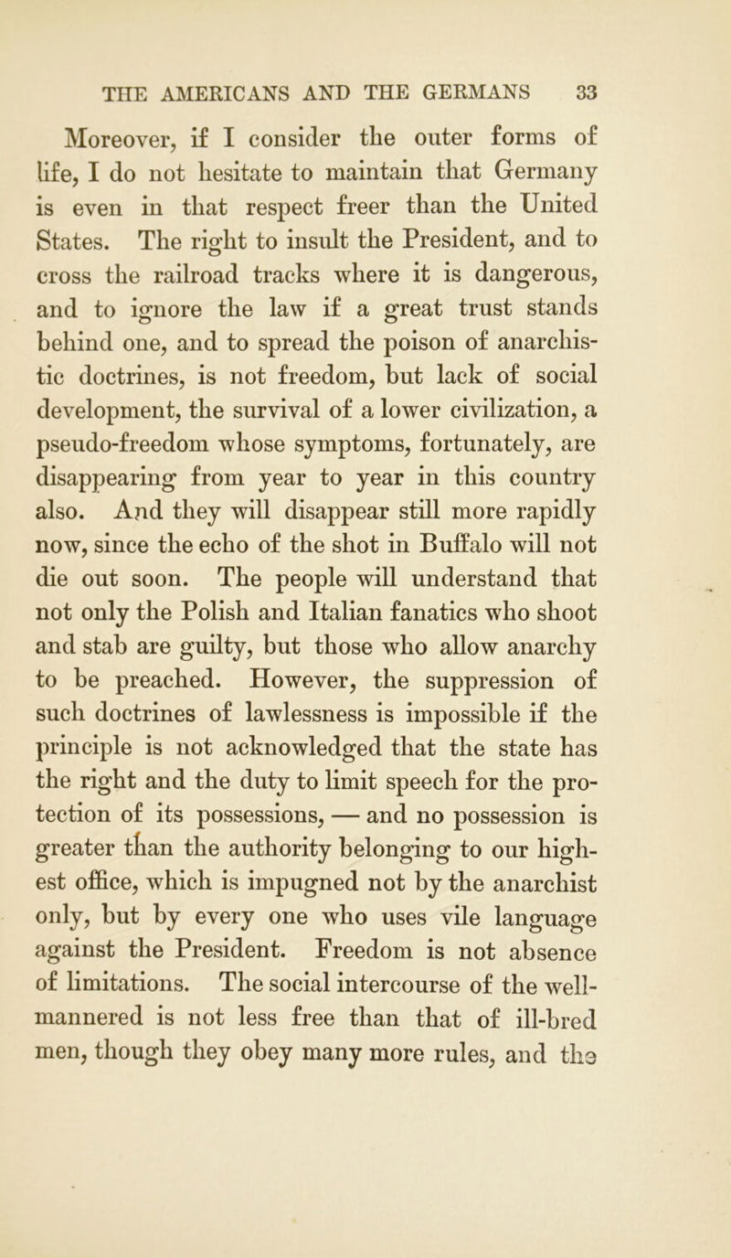 Moreover, if I consider the outer forms of life, I do not hesitate to maintain that Germany is even in that respect freer than the United States. The right to insult the President, and to cross the railroad tracks where it is dangerous, and to ignore the law if a great trust stands behind one, and to spread the poison of anarchis- tic doctrines, is not freedom, but lack of social development, the survival of a lower civilization, a pseudo-freedom whose symptoms, fortunately, are disappearing from year to year in this country also. And they will disappear still more rapidly now, since the echo of the shot in Buffalo will not die out soon. The people will understand that not only the Polish and Italian fanatics who shoot and stab are guilty, but those who allow anarchy to be preached. However, the suppression of such doctrines of lawlessness is impossible if the principle is not acknowledged that the state has the right and the duty to limit speech for the pro- tection of its possessions, — and no possession is greater than the authority belonging to our high- est office, which is impugned not by the anarchist only, but by every one who uses vile language against the President. Freedom is not absence of limitations. The social intercourse of the well- mannered is not less free than that of ill-bred men, though they obey many more rules, and tho