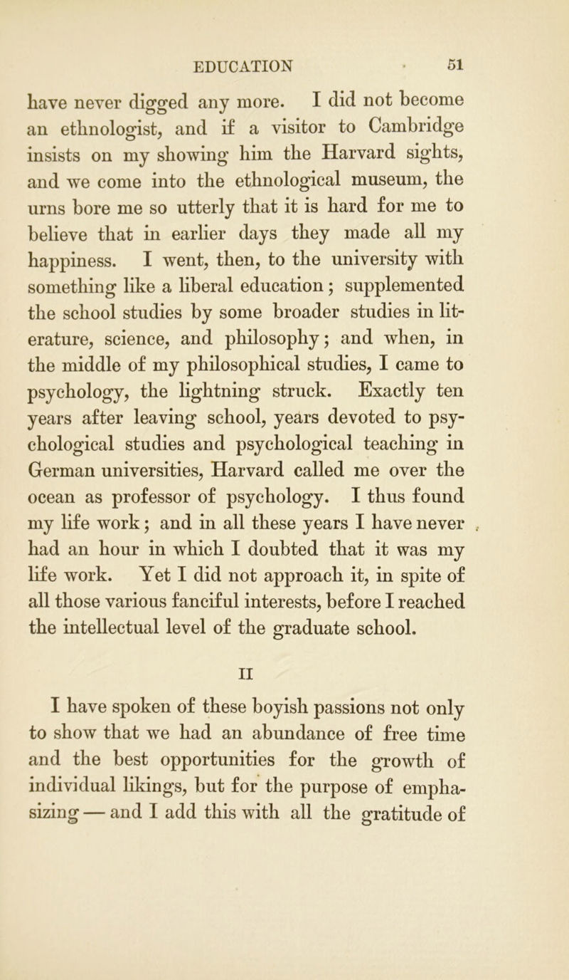 have never digged any more. I did not become an ethnologist, and if a visitor to Cambridge insists on my showing him the Harvard sights, and we come into the ethnological museum, the urns bore me so utterly that it is hard for me to believe that in earlier days they made all my happiness. I went, then, to the university with something like a liberal education; supplemented the school studies by some broader studies in lit- erature, science, and philosophy; and when, in the middle of my philosophical studies, I came to psychology, the lightning struck. Exactly ten years after leaving school, years devoted to psy- chological studies and psychological teaching in German universities, Harvard called me over the ocean as professor of psychology. I thus found my life work; and in all these years I have never had an hour in which I doubted that it was my life work. Yet I did not approach it, in spite of all those various fanciful interests, before I reached the intellectual level of the graduate school. II I have spoken of these boyish passions not only to show that we had an abundance of free time and the best opportunities for the growth of individual likings, but for the purpose of empha- sizing — and I add this with all the gratitude of