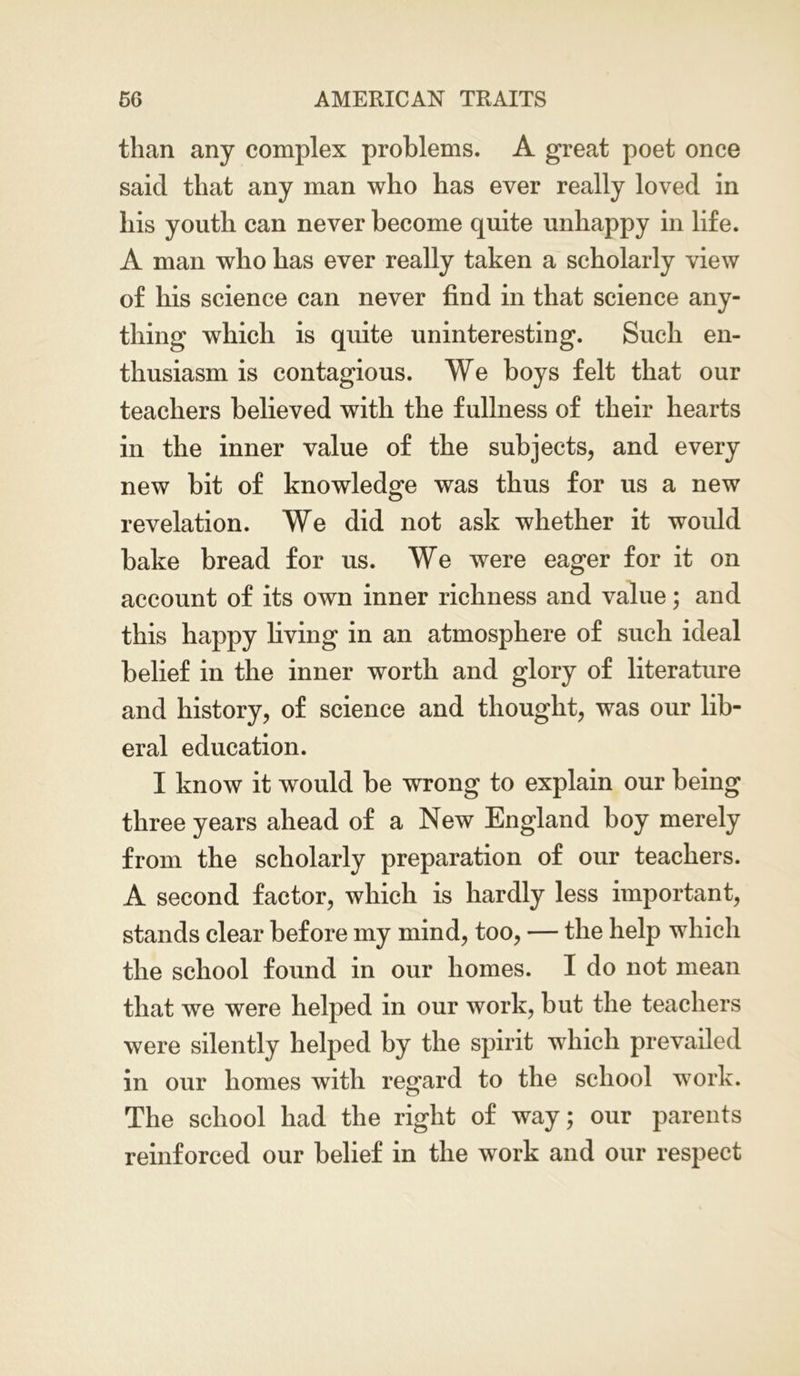 than any complex problems. A great poet once said that any man who has ever really loved in his youth can never become quite unhappy in life. A man who has ever really taken a scholarly view of his science can never find in that science any- thing which is quite uninteresting. Such en- thusiasm is contagious. We boys felt that our teachers believed with the fullness of their hearts in the inner value of the subjects, and every new bit of knowledge was thus for us a new revelation. We did not ask whether it would bake bread for us. We were eager for it on account of its own inner richness and value; and this happy living in an atmosphere of such ideal belief in the inner worth and glory of literature and history, of science and thought, was our lib- eral education. I know it would be wrong to explain our being three years ahead of a New England boy merely from the scholarly preparation of our teachers. A second factor, which is hardly less important, stands clear before my mind, too, — the help which the school found in our homes. I do not mean that we were helped in our work, but the teachers were silently helped by the spirit which prevailed in our homes with regard to the school work. The school had the right of way; our parents reinforced our belief in the work and our respect