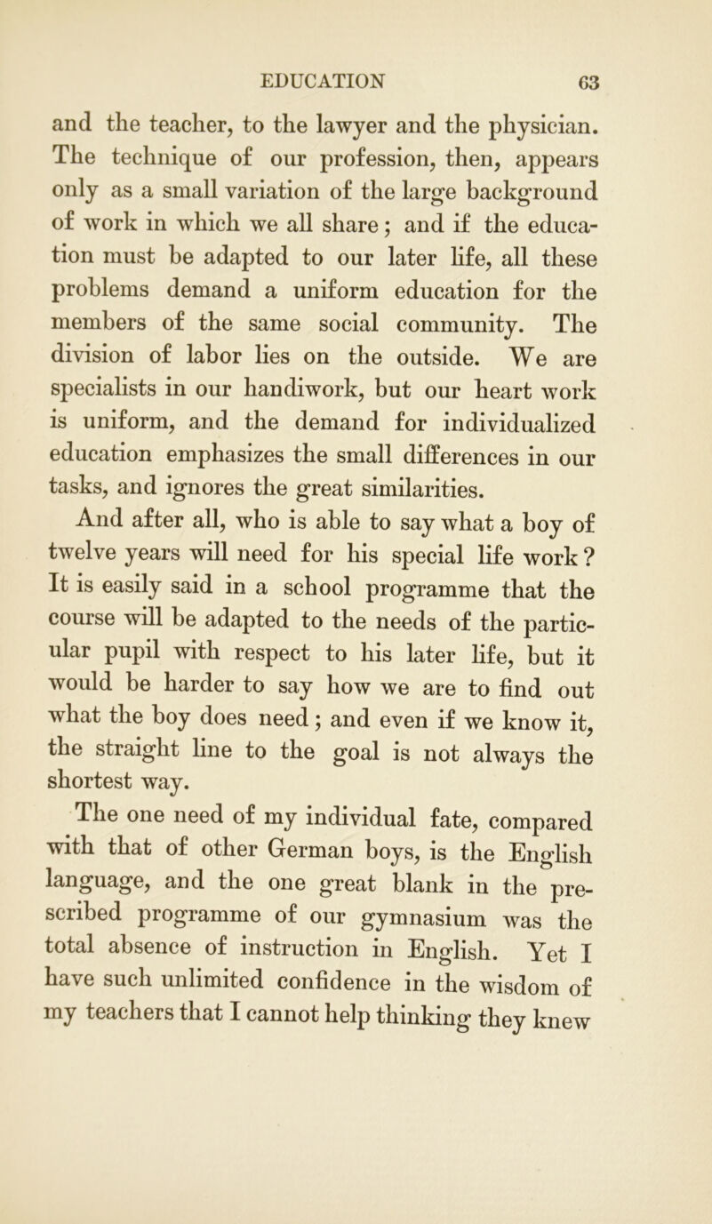 and the teacher, to the lawyer and the physician. The technique of our profession, then, appears only as a small variation of the large background of work in which we all share; and if the educa- tion must be adapted to our later life, all these problems demand a uniform education for the members of the same social community. The division of labor lies on the outside. We are specialists in our handiwork, but our heart work is uniform, and the demand for individualized education emphasizes the small differences in our tasks, and ignores the great similarities. And after all, who is able to say what a boy of twelve years will need for his special life work ? It is easily said in a school programme that the course will be adapted to the needs of the partic- ular pupil with respect to his later life, but it would be harder to say how we are to find out what the boy does need; and even if we know it, the straight line to the goal is not always the shortest way. The one need of my individual fate, compared with that of other German boys, is the English language, and the one great blank m the pre- scribed programme of our gymnasium was the total absence of instruction in English. Yet I have such unlimited confidence in the wisdom of my teachers that I cannot help thinking they knew