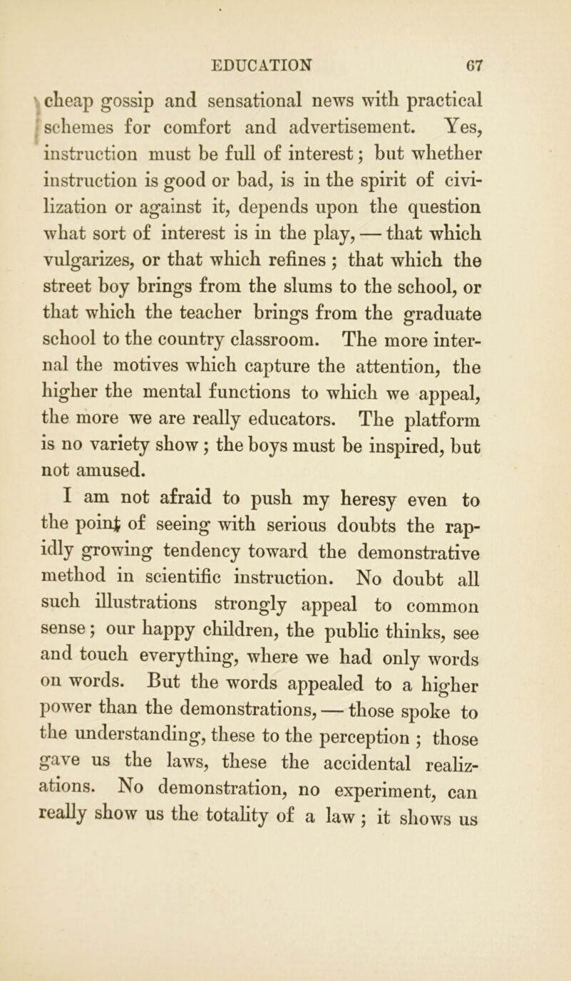 cheap gossip and sensational news with practical schemes for comfort and advertisement. Yes, instruction must be full of interest; but whether instruction is good or bad, is in the spirit of civi- lization or against it, depends upon the question what sort of interest is in the play, — that which vulgarizes, or that which refines ; that which the street boy brings from the slums to the school, or that which the teacher brings from the graduate school to the country classroom. The more inter- nal the motives which capture the attention, the higher the mental functions to which we appeal, the more we are really educators. The platform is no variety show ; the boys must be inspired, but not amused. I am not afraid to push my heresy even to the point of seeing with serious doubts the rap- idly growing tendency toward the demonstrative method in scientific instruction. No doubt all such illustrations strongly appeal to common sense; our happy children, the public thinks, see and touch everything, where we had only words on words. But the words appealed to a higher power than the demonstrations, — those spoke to the understanding, these to the perception ; those gave us the laws, these the accidental realiz- ations. No demonstration, no experiment, can really show us the totality of a law} it shows us