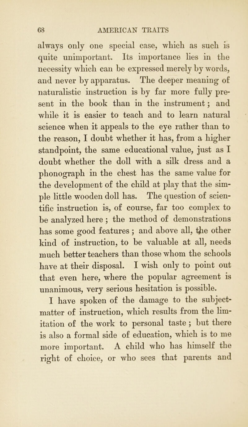 always only one special case, which as such is quite unimportant. Its importance lies in the necessity which can he expressed merely by words, and never by apparatus. The deeper meaning of naturalistic instruction is by far more fully pre- sent in the book than in the instrument; and while it is easier to teach and to learn natural science when it appeals to the eye rather than to the reason, I doubt whether it has, from a higher standpoint, the same educational value, just as I doubt whether the doll with a silk dress and a phonograph in the chest has the same value for the development of the child at play that the sim- ple little wooden doll has. The question of scien- tific instruction is, of course, far too complex to he analyzed here ; the method of demonstrations has some good features; and above all, i^ie other kind of instruction, to be valuable at all, needs much better teachers than those whom the schools have at their disposal. I wish only to point out that even here, where the popular agreement is unanimous, very serious hesitation is possible. I have spoken of the damage to the subject- matter of instruction, which results from the lim- itation of the work to personal taste ; but there is also a formal side of education, which is to me more important. A child who has himself the right of choice, or who sees that parents and