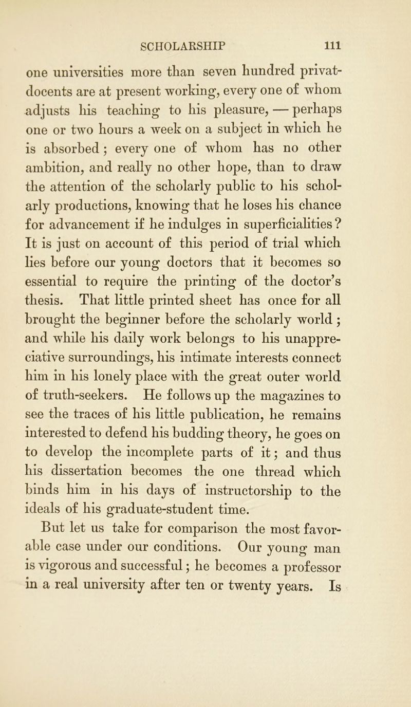 one universities more than seven hundred privat- docents are at present working, every one of whom adjusts his teaching to his pleasure, — perhaps one or two hours a week on a subject in which he is absorbed; every one of whom has no other ambition, and really no other hope, than to draw the attention of the scholarly public to his schol- arly productions, knowing that he loses his chance for advancement if he indulges in superficialities ? It is just on account of this period of trial which lies before our young doctors that it becomes so essential to require the printing of the doctor’s thesis. That little printed sheet has once for all brought the beginner before the scholarly world; and while his daily work belongs to his unappre- ciative surroundings, his intimate interests connect him in his lonely place with the great outer world of truth-seekers. He follows up the magazines to see the traces of his little publication, he remains interested to defend his budding theory, he goes on to develop the incomplete parts of it; and thus his dissertation becomes the one thread which binds him in his days of instructorship to the ideals of his graduate-student time. But let us take for comparison the most favor- able case under our conditions. Our young man is vigorous and successful; he becomes a professor in a real university after ten or twenty years. Is