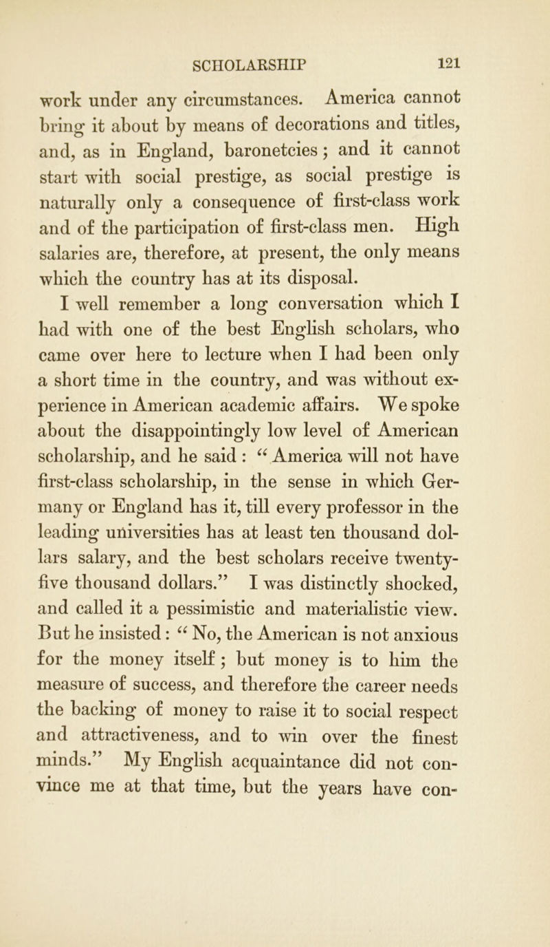 work under any circumstances. America cannot bring it about by means of decorations and titles, and, as in England, baronetcies; and it cannot start with social prestige, as social prestige is naturally only a consequence of first-class work and of the participation of first-class men. High salaries are, therefore, at present, the only means which the country has at its disposal. I well remember a long conversation which I had with one of the best English scholars, who came over here to lecture when I had been only a short time in the country, and was without ex- perience in American academic affairs. We spoke about the disappointingly low level of American scholarship, and he said : “ America will not have first-class scholarship, in the sense in which Ger- many or England has it, till every professor in the leading universities has at least ten thousand dol- lars salary, and the best scholars receive twenty- five thousand dollars.” I was distinctly shocked, and called it a pessimistic and materialistic view. But he insisted: “ No, the American is not anxious for the money itself; but money is to him the measure of success, and therefore the career needs the backing of money to raise it to social respect and attractiveness, and to win over the finest minds.” My English acquaintance did not con- vince me at that time, but the years have con-