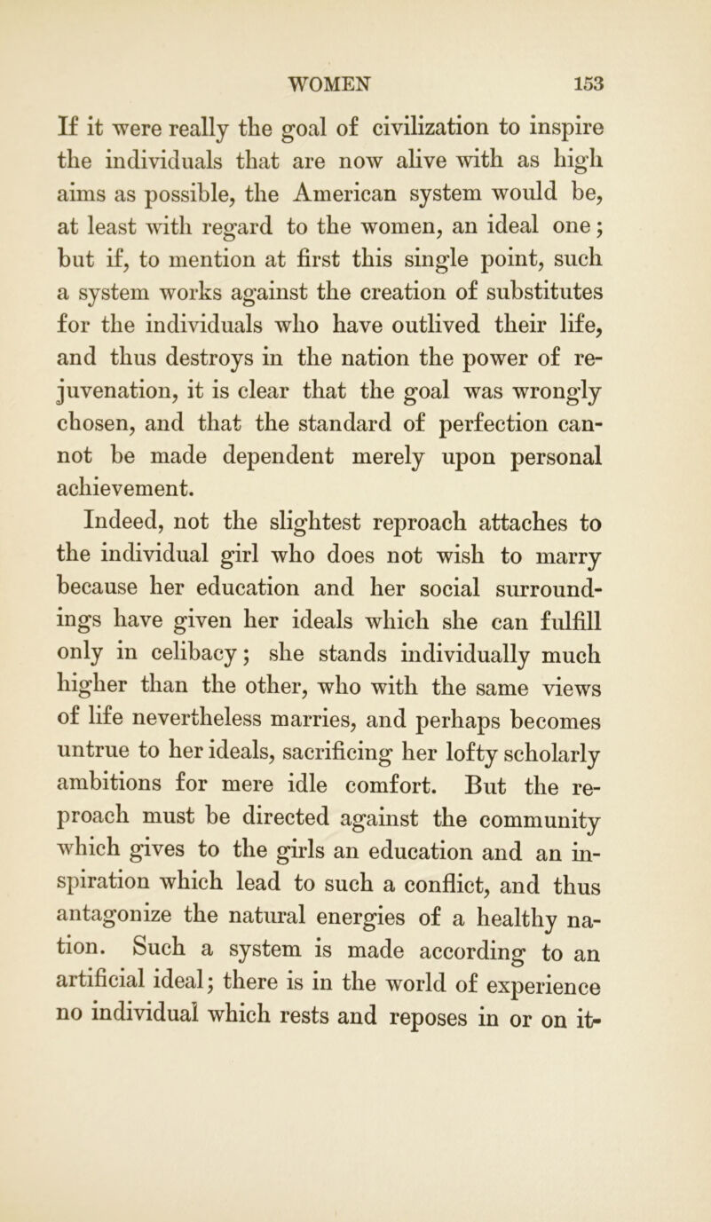 If it were really the goal of civilization to inspire the individuals that are now alive with as high aims as possible, the American system would be, at least with regard to the women, an ideal one; but if, to mention at first this single point, such a system works against the creation of substitutes for the individuals who have outlived their life, and thus destroys in the nation the power of re- juvenation, it is clear that the goal was wrongly chosen, and that the standard of perfection can- not be made dependent merely upon personal achievement. Indeed, not the slightest reproach attaches to the individual girl who does not wish to marry because her education and her social surround- ings have given her ideals which she can fulfill only in celibacy; she stands individually much higher than the other, who with the same views of life nevertheless marries, and perhaps becomes untrue to her ideals, sacrificing her lofty scholarly ambitions for mere idle comfort. But the re- proach must be directed against the community which gives to the girls an education and an in- spiration which lead to such a conflict, and thus antagonize the natural energies of a healthy na- tion. Such a system is made according to an artificial ideal; there is in the world of experience no individual which rests and reposes in or on it-