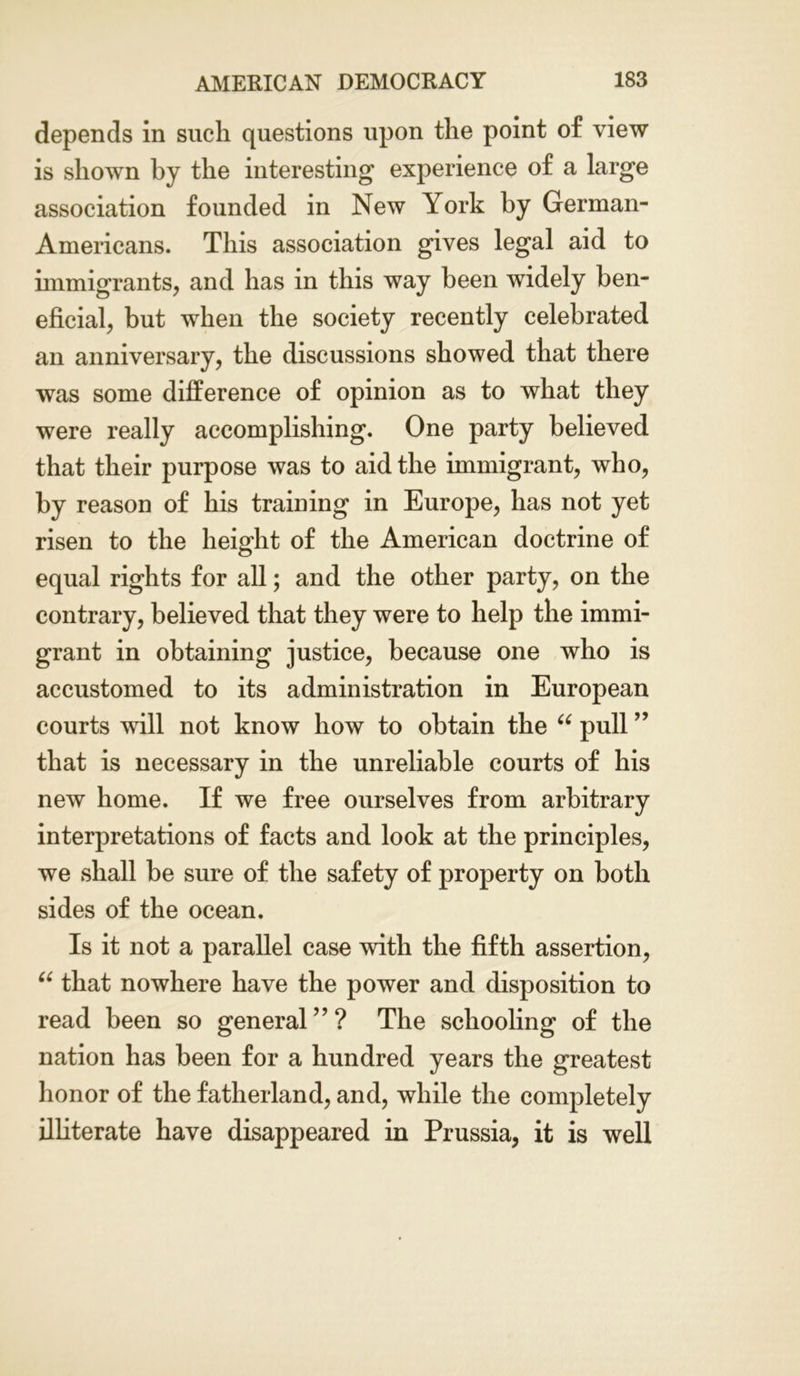 depends in such questions upon the point of view is shown by the interesting experience of a large association founded in New York by German- Americans. This association gives legal aid to immigrants, and has in this way been widely ben- eficial, but when the society recently celebrated an anniversary, the discussions showed that there was some difference of opinion as to what they were really accomplishing. One party believed that their purpose was to aid the immigrant, who, by reason of his training in Europe, has not yet risen to the height of the American doctrine of equal rights for all; and the other party, on the contrary, believed that they were to help the immi- grant in obtaining justice, because one who is accustomed to its administration in European courts will not know how to obtain the “ pull ” that is necessary in the unreliable courts of his new home. If we free ourselves from arbitrary interpretations of facts and look at the principles, we shall be sure of the safety of property on both sides of the ocean. Is it not a parallel case with the fifth assertion, “ that nowhere have the power and disposition to read been so general ” ? The schooling of the nation has been for a hundred years the greatest honor of the fatherland, and, while the completely illiterate have disappeared in Prussia, it is well