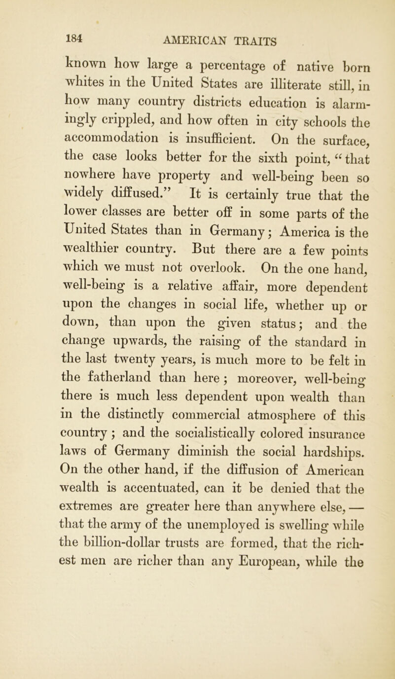 known how large a percentage of native born whites in the United States are illiterate still, in how many country districts education is alarm- ingly crippled, and how often in city schools the accommodation is insufficient. On the surface, the case looks better for the sixth point, “ that nowhere have property and well-being been so widely diffused.” It is certainly true that the lower classes are better off in some parts of the United States than in Germany • America is the wealthier country. But there are a few points which we must not overlook. On the one hand, well-being is a relative affair, more dependent upon the changes in social life, whether up or down, than upon the given status; and the change upwards, the raising of the standard in the last twenty years, is much more to be felt in the fatherland than here ; moreover, well-beinc there is much less dependent upon wealth than in the distinctly commercial atmosphere of this country ; and the socialistieally colored insurance laws of Germany diminish the social hardships. On the other hand, if the diffusion of American wealth is accentuated, can it be denied that the extremes are greater here than anywhere else, — that the army of the unemployed is swelling while the billion-dollar trusts are formed, that the rich- est men are richer than any European, while the
