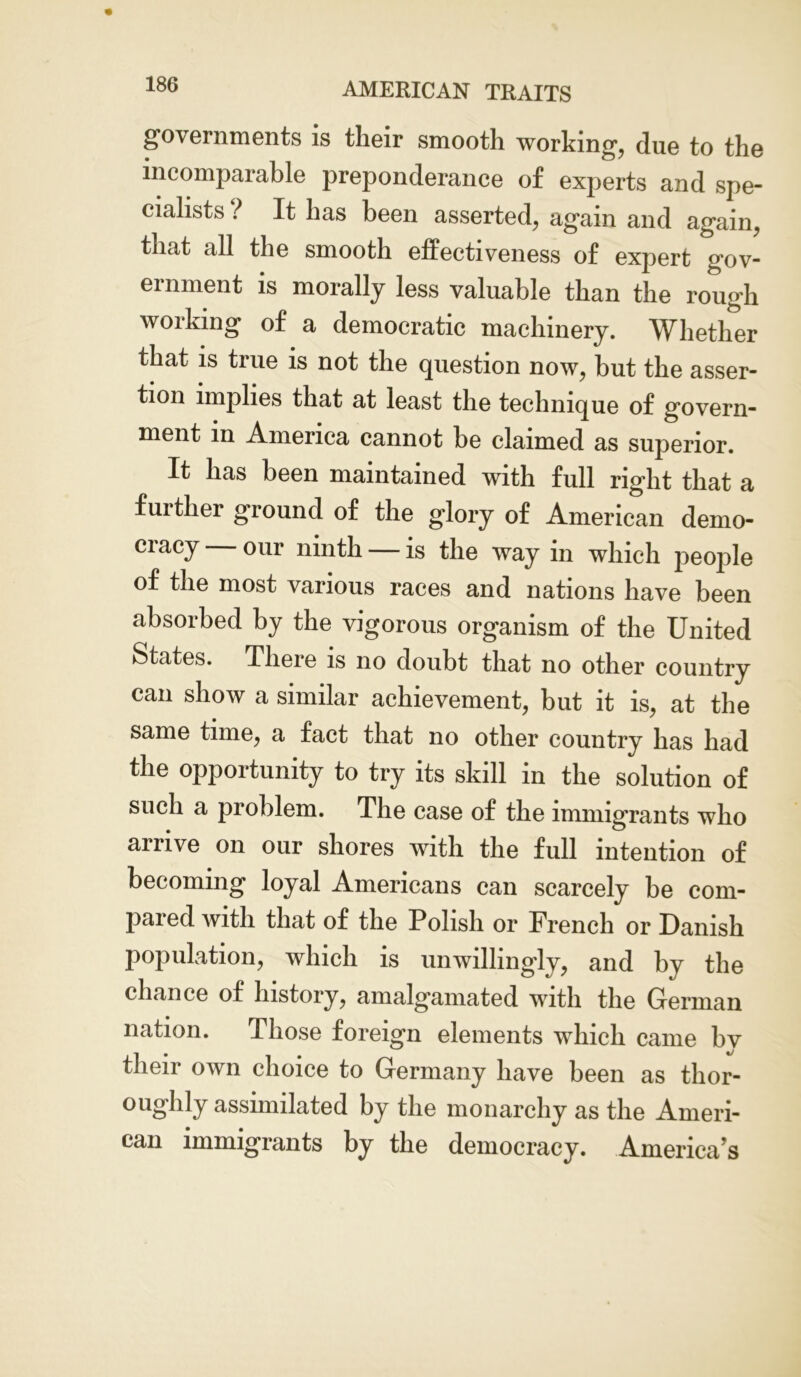 governments is their smooth working, due to the incomparable preponderance of experts and spe- cialists ? It has been asserted, again and again, that all the smooth effectiveness of expert gov- ernment is morally less valuable than the rough working of a democratic machinery. Whether that is true is not the question now, but the asser- tion implies that at least the technique of govern- ment in America cannot be claimed as superior. It has been maintained with full right that a further ground of the glory of American demo- cracy our ninth — is the way in which jieople of the most various races and nations have been absorbed by the vigorous organism of the United States. There is no doubt that no other country can show a similar achievement, but it is, at the same time, a fact that no other country has had the opportunity to try its skill in the solution of such a problem. The case of the immigrants who arrive on our shores with the full intention of becoming loyal Americans can scarcely be com- pared with that of the Polish or French or Danish population, which is unwillingly, and by the chance of history, amalgamated with the German nation. Those foreign elements which came bv their own choice to Germany have been as thor- oughly assimilated by the monarchy as the Ameri- can immigrants by the democracy. America’s
