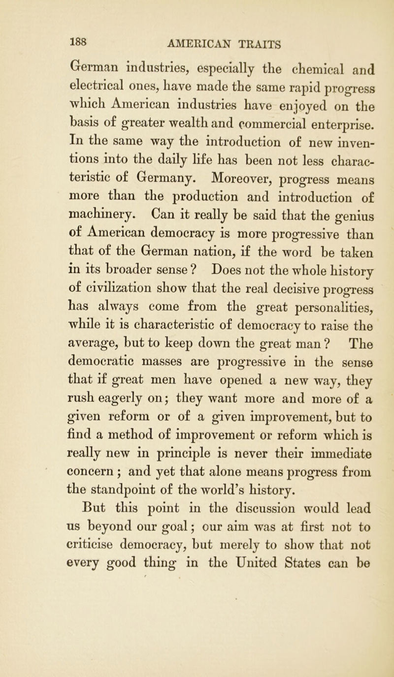 German industries, especially the chemical and electrical ones, have made the same rapid progress which American industries have enjoyed on the basis of greater wealth and commercial enterprise. In the same way the introduction of new inven- tions into the daily life has been not less charac- teristic of Germany. Moreover, progress means more than the production and introduction of machinery. Can it really be said that the genius of American democracy is more progressive than that of the German nation, if the word be taken in its broader sense ? Does not the whole history of civilization show that the real decisive progress has always come from the great personalities, while it is characteristic of democracy to raise the average, but to keep down the great man ? The democratic masses are progressive in the sense that if great men have opened a new way, they rush eagerly on; they want more and more of a given reform or of a given improvement, but to find a method of improvement or reform which is really new in principle is never their immediate concern ; and yet that alone means progress from the standpoint of the world’s history. But this point in the discussion would lead us beyond our goal; our aim was at first not to criticise democracy, but merely to show that not every good thing in the United States can be