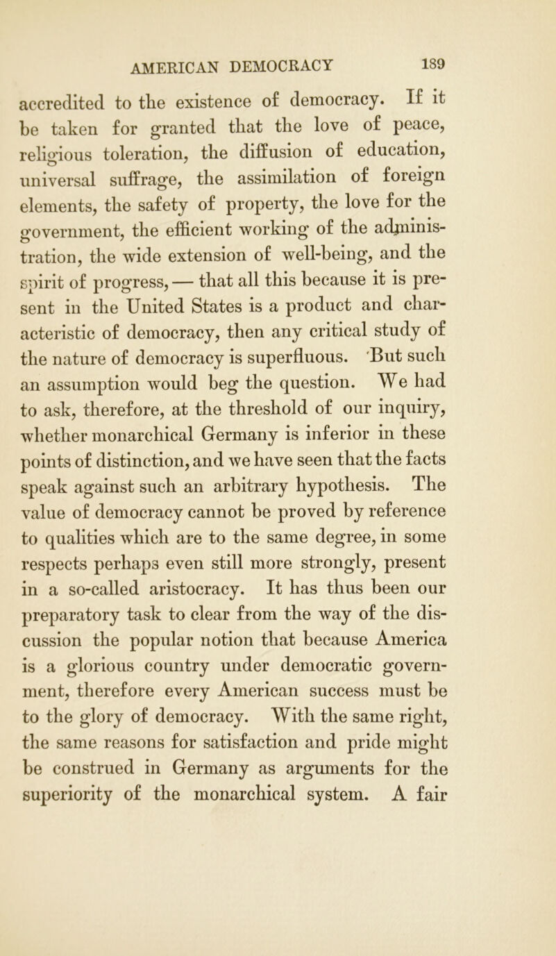 accredited to the existence of democracy. If it be taken for granted that the love of peace, religious toleration, the diffusion of education, O ' , universal suffrage, the assimilation of foreign elements, the safety of property, the love for the government, the efficient working of the adminis- tration, the wide extension of well-being, and the spirit of progress, — that all this because it is pre- sent in the United States is a product and char- acteristic of democracy, then any critical study of the nature of democracy is superfluous. But such an assumption would beg the question. We had to ask, therefore, at the threshold of our inquiry, whether monarchical Germany is inferior in these points of distinction, and we have seen that the facts speak against such an arbitrary hypothesis. The value of democracy cannot be proved by reference to qualities which are to the same degree, in some respects perhaps even still more strongly, present in a so-called aristocracy. It has thus been our preparatory task to clear from the way of the dis- cussion the popular notion that because America is a glorious country under democratic govern- ment, therefore every American success must be to the glory of democracy. With the same right, the same reasons for satisfaction and pride might be construed in Germany as arguments for the superiority of the monarchical system. A fair
