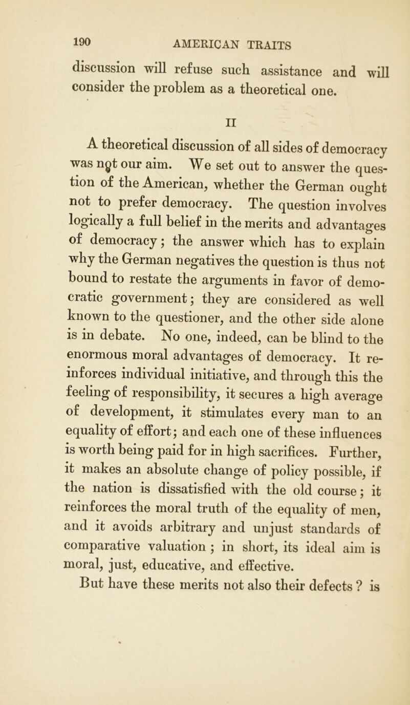 discussion will refuse such assistance and will consider the problem as a theoretical one. II A theoretical discussion of all sides of democracy was ngt our aim. We set out to answer the ques- tion of the American, whether the German ought not to prefer democracy. The question involves logically a full belief in the merits and advantages of democracy; the answer which has to explain why the German negatives the question is thus not bound to restate the arguments in favor of demo- cratic government; they are considered as well known to the questioner, and the other side alone is in debate. No one, indeed, can be blind to the enormous moral advantages of democracy. It re- inforces individual initiative, and through this the feeling of responsibility, it secures a high average of development, it stimulates every man to an equality of effort; and each one of these influences is worth being paid for in high sacrifices. Further, it makes an absolute change of policy possible, if the nation is dissatisfied with the old course; it reinforces the moral truth of the equality of men, and it avoids arbitrary and unjust standards of comparative valuation ; in short, its ideal aim is moral, just, educative, and effective. But have these merits not also their defects ? is