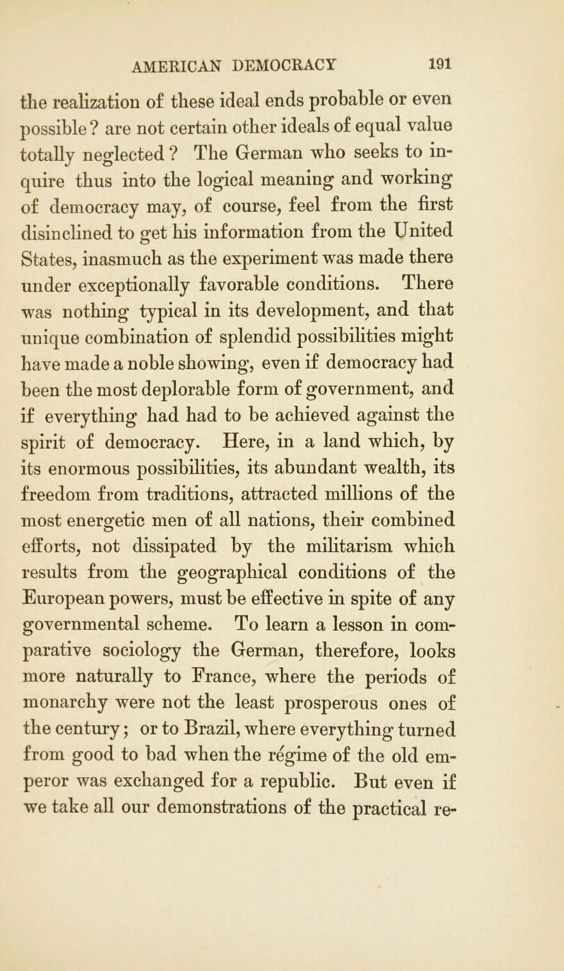 the realization of these ideal ends probable or even possible ? are not certain other ideals of equal value totally neglected ? The German who seeks to in- quire thus into the logical meaning and working of democracy may, of course, feel from the first disinclined to get his information from the United States, inasmuch as the experiment was made there under exceptionally favorable conditions. There was nothing typical in its development, and that unique combination of splendid possibilities might have made a noble showing, even if democracy had been the most deplorable form of government, and if everything had had to be achieved against the spirit of democracy. Here, in a land which, by its enormous possibilities, its abundant wealth, its freedom from traditions, attracted millions of the most energetic men of all nations, their combined efforts, not dissipated by the militarism which results from the geographical conditions of the European powers, must be effective in spite of any governmental scheme. To learn a lesson in com- parative sociology the German, therefore, looks more naturally to France, where the periods of monarchy were not the least prosperous ones of the century; or to Brazil, where everything turned from good to bad when the regime of the old em- peror was exchanged for a republic. But even if we take all our demonstrations of the practical re-