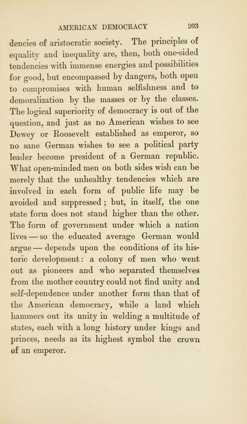 dencies of aristocratic society. The principles of equality and inequality are, then, both one-sided tendencies with immense energies and possibilities for good, but encompassed by dangers, both open to compromises with human selfishness and to demoralization by the masses or by the classes. The logical superiority of democracy is out of the question, and just as no American wishes to see Dewey or Roosevelt established as emperor, so no sane German wishes to see a political party leader become president of a German republic. What open-minded men on both sides wish can he merely that the unhealthy tendencies which are involved in each form of public life may be avoided and suppressed ; but, in itself, the one state form does not stand higher than the other. The form of government under which a nation lives — so the educated average German would argue — depends upon the conditions of its his- toric development: a colony of men who went out as pioneers and who separated themselves from the mother country could not find unity and self-dependence under another form than that of the American democracy, while a land which hammers out its unity in welding a multitude of states, each with a long history under kings and princes, needs as its highest symbol the crown of an emperor.