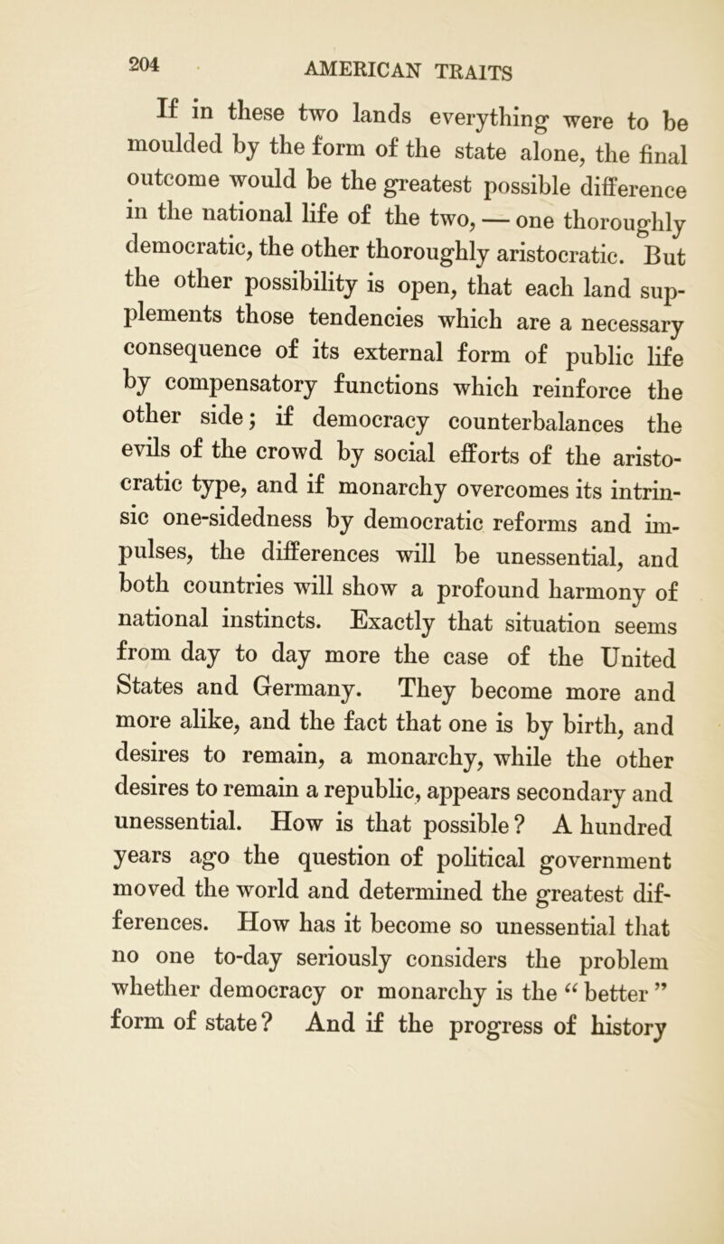 If in these two lands everything were to be moulded by the form of the state alone, the final outcome would be the greatest possible difference in the national life of the two, — one thoroughly democratic, the other thoroughly aristocratic. But the other possibility is open, that each land sup- plements those tendencies which are a necessary consequence of its external form of public life by compensatory functions which reinforce the other side; if democracy counterbalances the evils of the crowd by social efforts of the aristo- cratic type, and if monarchy overcomes its intrin- sic one-sidedness by democratic reforms and im- pulses, the differences will be unessential, and both countries will show a profound harmony of national instincts. Exactly that situation seems from day to day more the case of the United States and Germany. They become more and more alike, and the fact that one is by birth, and desires to remain, a monarchy, while the other desires to remain a republic, appears secondary and unessential. How is that possible ? A hundred years ago the question of political government moved the world and determined the greatest dif- ferences. How has it become so unessential that no one to-day seriously considers the problem whether democracy or monarchy is the “ better ” form of state? And if the progress of history
