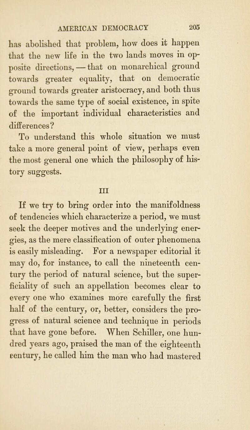 has abolished that problem, how does it happen that the new life in the two lands moves in op- posite directions, — that on monarchical ground towards greater equality, that on democratic ground towards greater aristocracy, and both thus towards the same type of social existence, in spite of the important individual characteristics and differences? To understand this whole situation we must take a more general point of view, perhaps even the most general one which the philosophy of his- tory suggests. Ill If we try to bring order into the manifoldness of tendencies which characterize a period, we must seek the deeper motives and the underlying ener- gies, as the mere classification of outer phenomena is easily misleading. For a newspaper editorial it may do, for instance, to call the nineteenth cen- tury the period of natural science, but the super- ficiality of such an appellation becomes clear to every one who examines more carefully the first half of the century, or, better, considers the pro- gress of natural science and technique in periods that have gone before. When Schiller, one hun- dred years ago, praised the man of the eighteenth century, he called him the man who had mastered