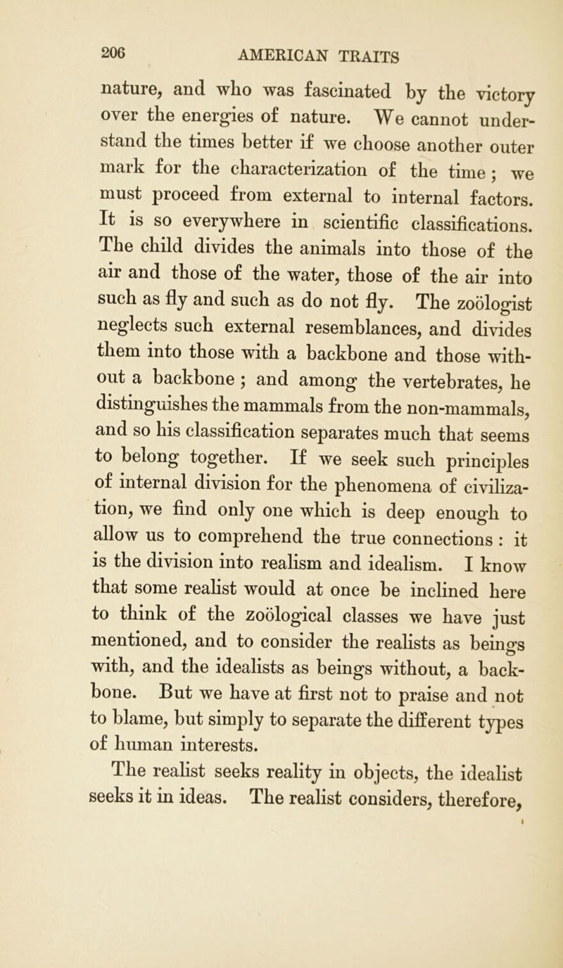 nature, and who was fascinated by the victory over the energies of nature. We cannot under- stand the times better if we choose another outer mark for the characterization of the time ; we must proceed from external to internal factors. It is so everywhere in scientific classifications. The child divides the animals into those of the air and those of the water, those of the air into such as fly and such as do not fly. The zoologist neglects such external resemblances, and divides them into those with a backbone and those with- out a backbone ; and among the vertebrates, he distinguishes the mammals from the non-mammals, and so his classification separates much that seems to belong together. If we seek such principles of internal division for the phenomena of civiliza- tion, we find only one which is deep enough to allow us to comprehend the true connections : it is the division into realism and idealism. I know that some realist would at once be inclined here to think of the zoological classes we have just mentioned, and to consider the realists as beings with, and the idealists as beings without, a back- bone. But we have at first not to praise and not to blame, but simply to separate the different types of human interests. The realist seeks reality in objects, the idealist seeks it in ideas. The realist considers, therefore, i