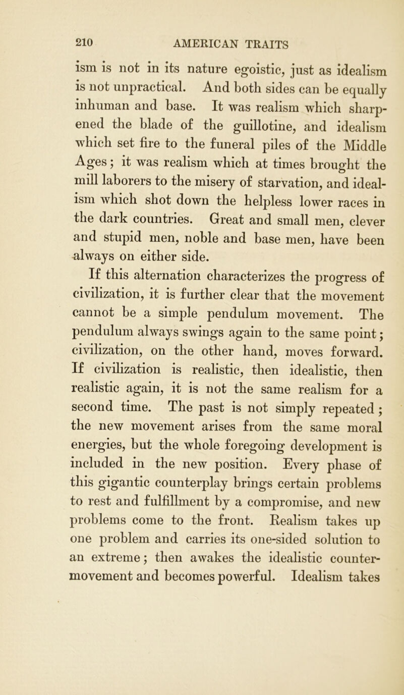 ism is not in its nature egoistic, just as idealism is not unpractical. And both sides can be equally inhuman and base. It was realism which sharp- ened the blade of the guillotine, and idealism which set fire to the funeral piles of the Middle Ages; it was realism which at times brought the mill laborers to the misery of starvation, and ideal- ism which shot down the helpless lower races in the dark countries. Great and small men, clever and stupid men, noble and base men, have been always on either side. If this alternation characterizes the progress of civilization, it is further clear that the movement cannot be a simple pendulum movement. The pendulum always swings again to the same point; civilization, on the other hand, moves forward. If civilization is realistic, then idealistic, then realistic again, it is not the same realism for a second time. The past is not simply repeated ; the new movement arises from the same moral energies, but the whole foregoing development is included in the new position. Every phase of this gigantic counterplay brings certain problems to rest and fulfillment by a compromise, and new problems come to the front. Realism takes up one problem and carries its one-sided solution to an extreme; then awakes the idealistic counter- movement and becomes powerful. Idealism takes