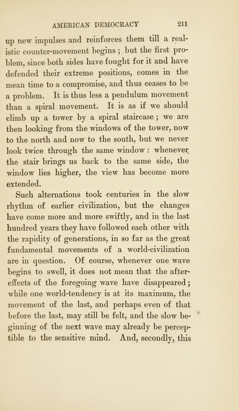 up new impulses and reinforces them till a real- istic counter-movement begins ; but the first pro- blem, since both sides have fought for it and have defended their extreme positions, comes in the mean time to a compromise, and thus ceases to be a problem. It is thus less a pendulum movement than a spiral movement. It is as if we should climb up a tower by a spiral staircase ; we are then looking from the windows of the tower, now to the north and now to the south, but we never look twice through the same window : whenever the stair brings us back to the same side, the window lies higher, the view has become more extended. Such alternations took centuries in the slow rhythm of earlier civilization, but the changes have come more and more swiftly, and in the last hundred years they have followed each other with the rapidity of generations, in so far as the great fundamental movements of a world-civilization are in question. Of course, whenever one wave begins to swell, it does not mean that the after- effects of the foregoing wave have disappeared; while one world-tendency is at its maximum, the movement of the last, and perhaps even of that before the last, may still be felt, and the slow be- ginning of the next wave may already be percep- tible to the sensitive mind. And, secondly, this