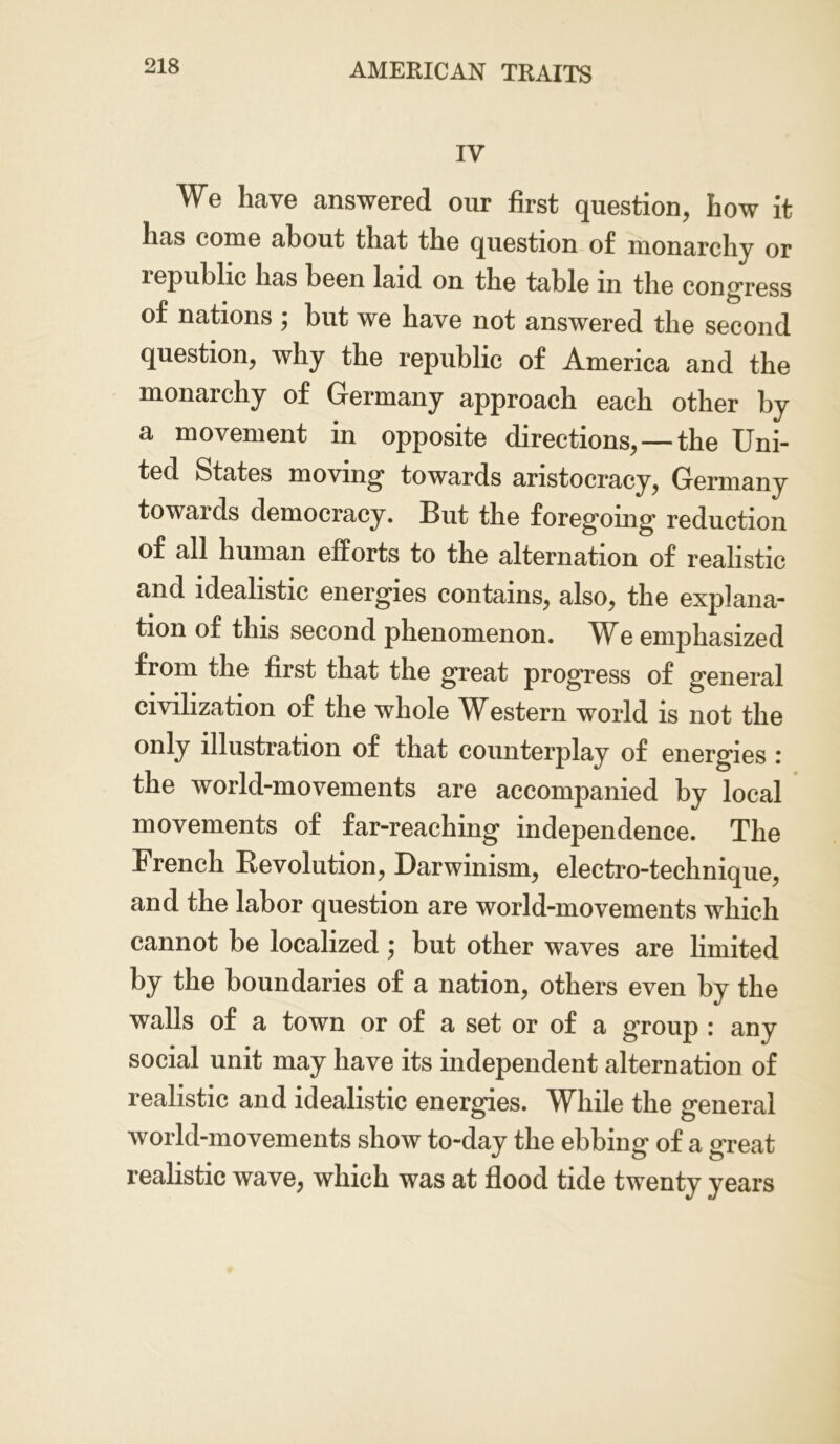 IV We have answered our first question, how it has come about that the question of monarchy or lepublic has been laid on the table in the congress of nations ; but we have not answered the second question, why the republic of America and the monarchy of Germany approach each other by a movement in opposite directions, — the Uni- ted States moving towards aristocracy, Germany towaids democracy. But the foregoing reduction of all human efforts to the alternation of realistic and idealistic energies contains, also, the explana- tion of this second phenomenon. We emphasized from the first that the great progress of general civilization of the whole Western world is not the only illustration of that counterplay of energies : the world-movements are accompanied by local movements of far-reaching independence. The French Revolution, Darwinism, electro-technique, and the labor question are world-movements which cannot be localized; but other waves are limited by the boundaries of a nation, others even by the walls of a town or of a set or of a group : any social unit may have its independent alternation of realistic and idealistic energies. While the general world-movements show to-day the ebbing of a great realistic wave, which was at flood tide twenty years