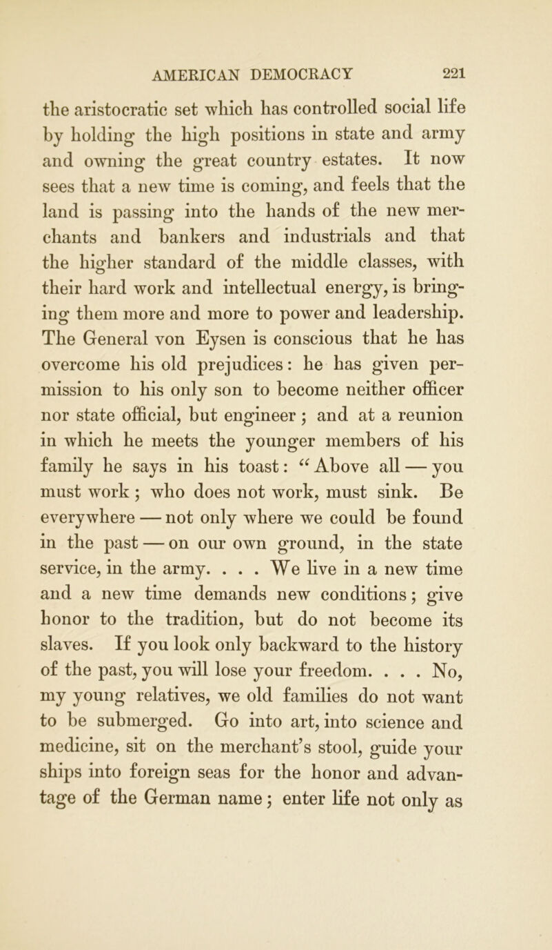 the aristocratic set which has controlled social life by holding the high positions in state and army and owning the great country estates. It now sees that a new time is coming, and feels that the land is passing into the hands of the new mer- chants and bankers and industrials and that the higher standard of the middle classes, with their hard work and intellectual energy, is bring- ing them more and more to power and leadership. The General von Eysen is conscious that he has overcome his old prejudices: he has given per- mission to his only son to become neither officer nor state official, but engineer; and at a reunion in which he meets the younger members of his family he says in his toast: u Above all — you must work ; who does not work, must sink. Be everywhere — not only where we could be found in the past — on our own ground, in the state service, in the army. ... We live in a new time and a new time demands new conditions; give honor to the tradition, but do not become its slaves. If you look only backward to the history of the past, you will lose your freedom. ... No, my young relatives, we old families do not want to be submerged. Go into art, into science and medicine, sit on the merchant’s stool, guide your ships into foreign seas for the honor and advan- tage of the German name; enter life not only as