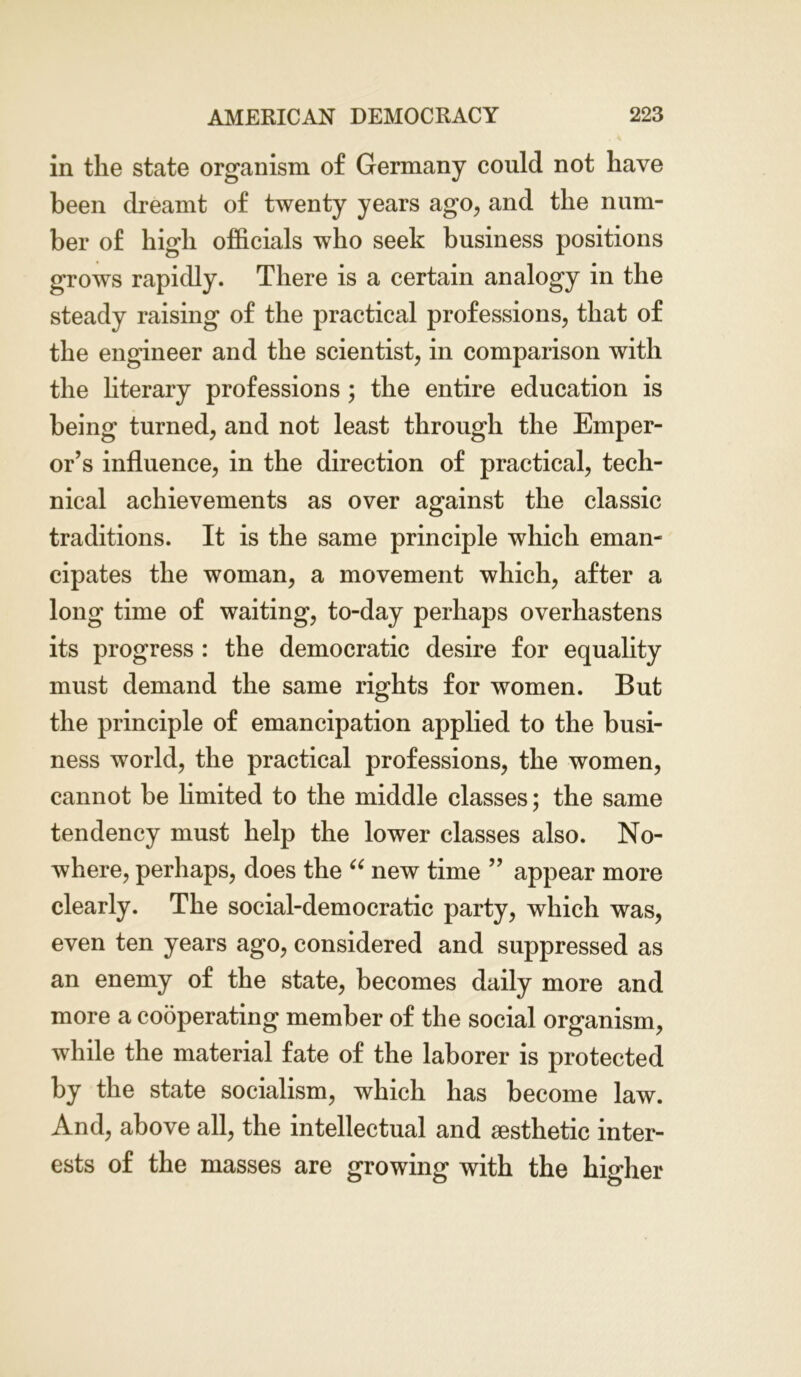 in the state organism of Germany could not have been dreamt of twenty years ago, and the num- ber of high officials who seek business positions grows rapidly. There is a certain analogy in the steady raising of the practical professions, that of the engineer and the scientist, in comparison with the literary professions ; the entire education is being turned, and not least through the Emper- or’s influence, in the direction of practical, tech- nical achievements as over against the classic traditions. It is the same principle which eman- cipates the woman, a movement which, after a long time of waiting, to-day perhaps overhastens its progress : the democratic desire for equality must demand the same rights for women. But the principle of emancipation applied to the busi- ness world, the practical professions, the women, cannot be limited to the middle classes; the same tendency must help the lower classes also. No- where, perhaps, does the “ new time ” appear more clearly. The social-democratic party, which was, even ten years ago, considered and suppressed as an enemy of the state, becomes daily more and more a cooperating member of the social organism, while the material fate of the laborer is protected by the state socialism, which has become law. And, above all, the intellectual and aesthetic inter- ests of the masses are growing with the higher