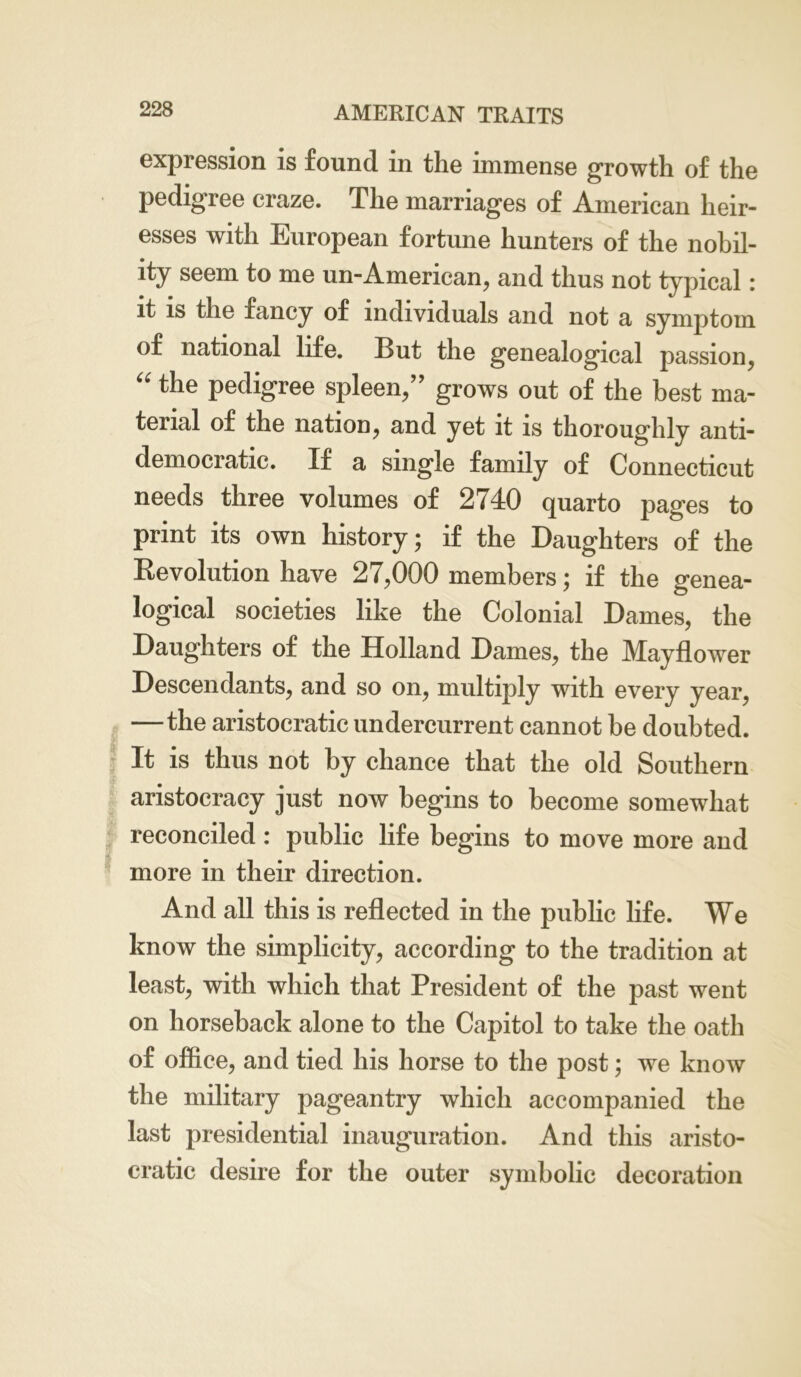 expression is found in the immense growth of the pedigree craze. The marriages of American heir- esses with European fortune hunters of the nobil- ity seem to me un-American, and thus not typical: it is the fancy of individuals and not a symptom of national life. But the genealogical passion, “ ^ie pedigree spleen,” grows out of the best ma- terial of the nation, and yet it is thoroughly anti- democratic. If a single family of Connecticut needs three volumes of 2740 quarto pages to print its own history; if the Daughters of the Revolution have 27,000 members; if the genea- logical societies like the Colonial Dames, the Daughters of the Holland Dames, the Mayflower Descendants, and so on, multiply with every year, —the aristocratic undercurrent cannot be doubted. It is thus not by chance that the old Southern aristocracy just now begins to become somewhat reconciled: public life begins to move more and more in their direction. And all this is reflected in the public life. We know the simplicity, according to the tradition at least, with which that President of the past went on horseback alone to the Capitol to take the oath of office, and tied his horse to the post; we know the military pageantry which accompanied the last presidential inauguration. And this aristo- cratic desire for the outer symbolic decoration
