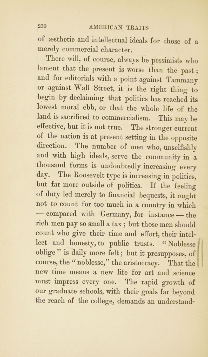 of aesthetic and intellectual ideals for those of a merely commercial character. There will, of course, always be pessimists who lament that the present is worse than the past; and foi editorials with a point against Tammany or against Wall Street, it is the right thing to begin by declaiming that politics has reached its lowest moral ebb, or that the whole life of the land is sacrificed to commercialism. This may be effective, but it is not true. The stronger current of the nation is at present setting in the opposite direction. The number of men who, unselfishly and with high ideals, serve the community in a thousand forms is undoubtedly increasing’ every day. The Roosevelt type is increasing in politics, but far more outside of politics. If the feeling of duty led merely to financial bequests, it ought not to count for too much in a country in which — compared with Germany, for instance — the rich men pay so small a tax; but those men should count who give their time and effort, their intel- lect and honesty, to public trusts. “ Noblesse oblige ” is daily more felt; but it presupposes, of course, the “ noblesse,’7 the aristocracy. That the new time means a new life for art and science must impress every one. The rapid growth of our graduate schools, with their goals far beyond the reach of the college, demands an understand-