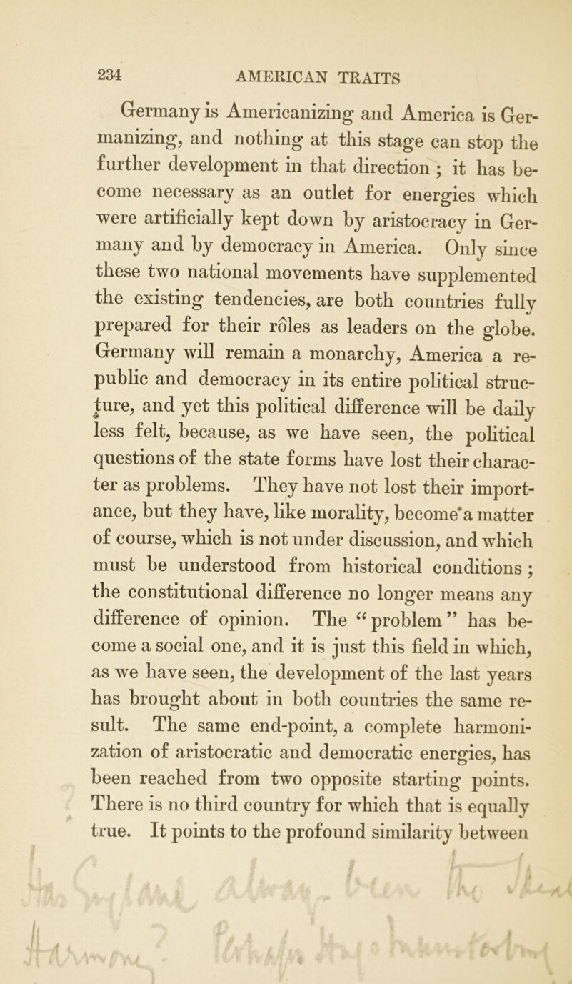 Germany is Americanizing and America is Ger- manizing, and nothing at this stage can stop the further development in that direction ; it has be- come necessary as an outlet for energies which were artificially kept down by aristocracy in Ger- many and by democracy in America. Only since these two national movements have supplemented the existing tendencies, are both countries fully prepared for their roles as leaders on the globe. Germany will remain a monarchy, America a re- public and democracy in its entire political struc- ture, and yet this political difference will be daily less felt, because, as we have seen, the political questions of the state forms have lost their charac- ter as problems. They have not lost their import- ance, but they have, like morality, become* a matter of course, which is not under discussion, and which must be understood from historical conditions ; the constitutional difference no longer means any difference of opinion. The “ problem” has be- come a social one, and it is just this field in which, as we have seen, the development of the last years has brought about in both countries the same re- sult. The same end-point, a complete harmoni- zation of aristocratic and democratic energies, has been reached from two opposite starting points. There is no third country for which that is equally true. It points to the profound similarity between