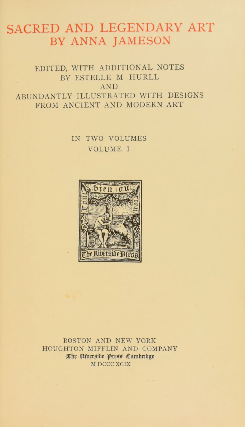 SACRED AND LEGENDARY ART BY ANNA JAMESON EDITED, WITH ADDITIONAL NOTES BY ESTELLE M HURLL AND ABUNDANTLY ILLUSTRATED WITH DESIGNS FROM ANCIENT AND MODERN ART IN TWO VOLUMES VOLUME I BOSTON AND NEW YORK HOUGHTON MIFFLIN AND COMPANY (Clje iliberfiitic press CambriDjje