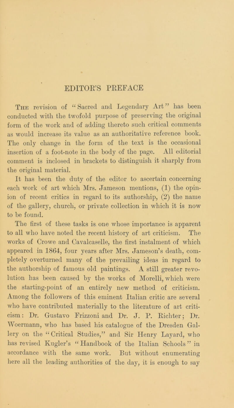 EDITOR’S PREFACE The revision of “ Sacred and Jjegendary Art ” has been conducted with the twofold purpose of preserving the original form of the work and of adding thereto such critical comments as would increase its value as an authoritative reference book. The only change in the form of the text is the occasional insertion of a foot-note in the body of the page. All editorial comment is inclosed in brackets to distinguish it sharply from the original material. It has been the duty of the editor to ascertain concerning each work of art which Mrs. Jameson mentions, (1) the opin- ion of recent critics in regard to its authorship, (2) the name of the gallery, church, or private collection in which it is now to be found. The first of these tasks is one whose importance is apparent to all who have noted the recent history of art criticism. The works of Crowe and Cavalcaselle, the first instalment of which appeared in 1864, four years after Mrs. Jameson’s death, com- pletely overturned many of the prevailing ideas in regard to the authorship of famous old paintings. A still greater revo- lution has been caused by the works of Morelli, which were the starting-point of an entirely new method of criticism. Among the followers of this eminent Italian critic are several who have contributed materially to the literature of art criti- cism: Dr. Gustavo Frizzoni and Dr. J. P. Richter; Dr. Woerraann, who has based his catalogue of the Dresden Gal- lery on the “ Critical Studies,” and Sir Henry Layard, who has revised Kugler’s “ Handbook of the Italian Schools ” in accordance with the same work. But without enumerating here all the leading authorities of the day, it is enough to say