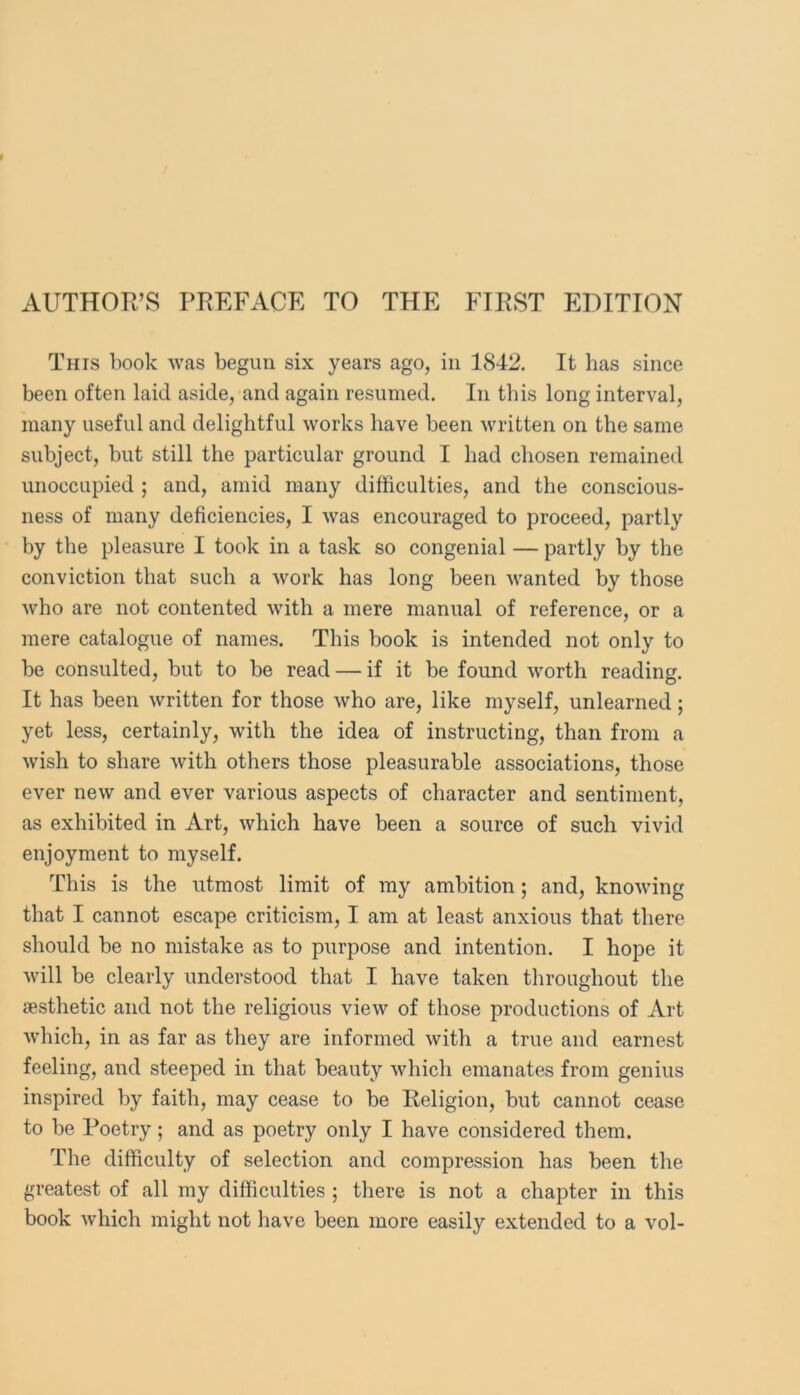 AUTHOR’S PREFACE TO THE FIRST EDITION This book was begun six years ago, in 1842. It has since been often laid aside, and again resumed. In this long interval, many useful and delightful works have been written on the same subject, but still the particular ground I had chosen remained unoccupied ; and, amid many difficulties, and the conscious- ness of many deficiencies, I was encouraged to proceed, partly by the pleasure I took in a task so congenial — partly by the conviction that such a work has long been Avanted by those Avho are not contented Avith a mere manual of reference, or a mere catalogue of names. This book is intended not only to be consulted, but to be read — if it be found Avorth reading. It has been Avritten for those Avho are, like myself, unlearned; yet less, certainly, with the idea of instructing, than from a Avish to share Avith others those pleasurable associations, those ever neAv and ever various aspects of character and sentiment, as exhibited in Art, Avhich have been a source of such vivid enjoyment to myself. This is the utmost limit of my ambition; and, knoAving that I cannot escape criticism, I am at least anxious that there should be no mistake as to purpose and intention. I hope it Avill be clearly understood that I have taken throughout the aesthetic and not the religious vieAV of those productions of Art Avhich, in as far as they are informed Avith a true and earnest feeling, and steeped in that beauty Avhich emanates from genius inspired by faith, may cease to be Religion, but cannot cease to be Poetry; and as poetry only I have considered them. The difficulty of selection and compression has been the greatest of all my difficulties ; there is not a chapter in this book Avhich might not have been more easily extended to a vol-