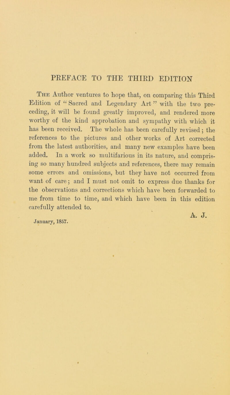 PREFACE TO THE THIRD EDITION The Author ventures to hope that, on comparing this Third Edition of “ Sacred and Legendary Art ” with the two pre- ceding, it will be found greatly improved, and rendered more worthy of the kind approbation and sympathy with which it has been received. The whole has been carefully revised; the references to the pictures and other works of Art corrected from the latest authorities, and many new examples have been added. In a work so multifarious in its nature, and compris- ing so many hundred subjects and references, there may remain some errors and omissions, but they have not occurred from want of care; and I must not omit to express due thanks for the observations and corrections which have been forwarded to me from time to time, and which have been in this edition carefully attended to. January, 1857. A. J.