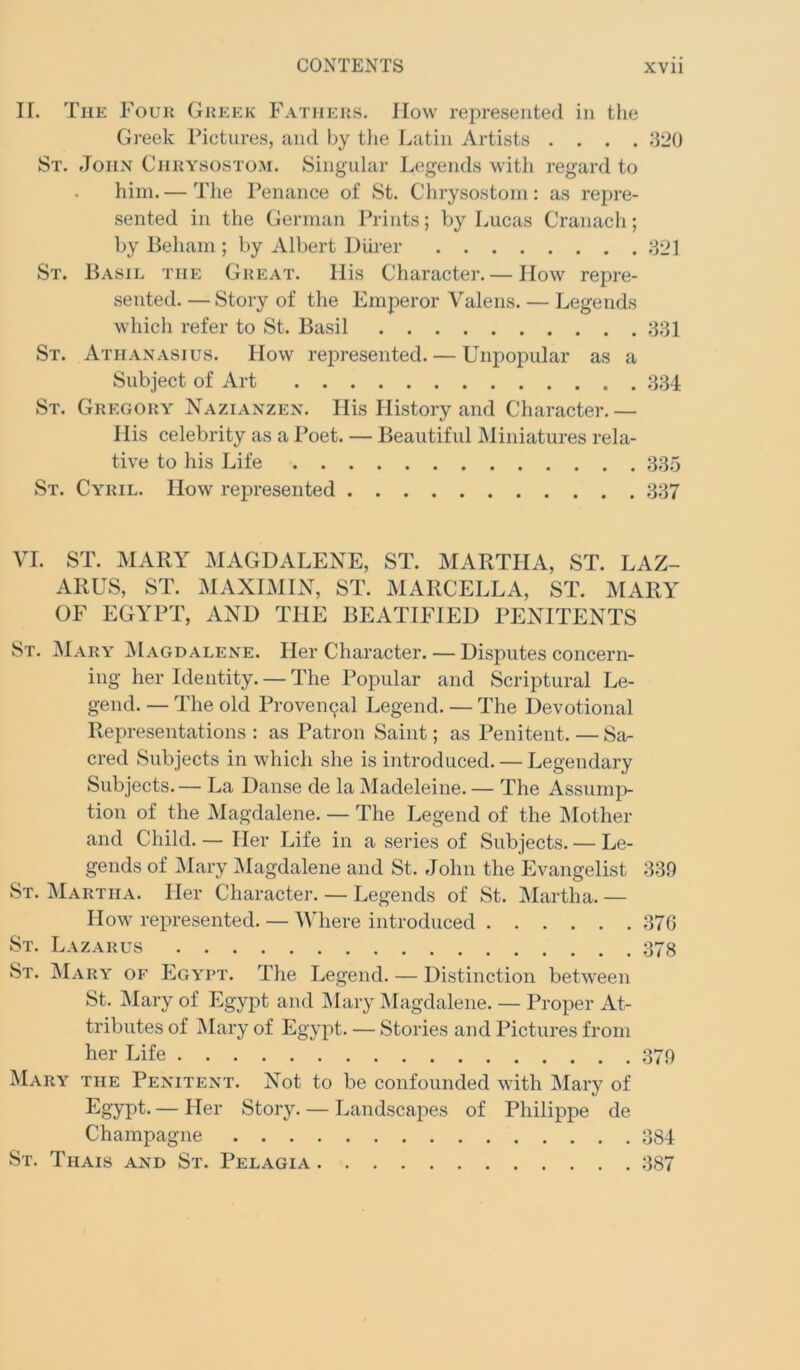 II. The Four Greek Fathers, llow represented in the Greek Pictures, and by tlie Latin Artists .... ;}20 St. John Chrysostom. Singular L(!gends with regard to him.— The Penance of St. Chrysostom: as repre- sented in the German Prints; by Lucas Cranach; by Beham ; by Albert DUrer 821 St. Basil the Great. Ilis Character. — flow repre- sented. — Story of the Emperor Valens. — Legends which refer to St. Basil 881 St. Athanasius. How represented. — Unpopular as a Subject of Art 884 St. Gregory Nazianzen. Ilis History and Character. — His celebrity as a Poet. — Beautiful Miniatures rela- tive to his Life 885 St. Cyril. How represented 887 VI. ST. MARY MAGDALENE, ST. MARTHA, ST. LAZ- ARUS, ST. MAXIMIX, ST. MARCELLA, ST. MARY OF EGYPT, AND THE BEATIFIED PEXITENTS St. Mary IMagdalene. Her Character. — Disputes concern- ing her Identity. — The Popular and Scriptural Le- gend. — The old Proven9al Legend. — The Devotional Representations : as Patron Saint; as Penitent. — Sa- cred Subjects in which she is introduced. — Legendary Subjects. — La Danse de la Madeleine. — The Assunn> tion of the Magdalene. — The Legend of the Mother and Child. — Her Life in a series of Subjects. — Le- gends of iMary IMagdalene and St. John the Evangelist 839 St. Martha. Her Character. — Legends of St. Martha. — How represented. — AMiere introduced 870 St. Lazarus 378 St. IMary of Egypt. The Legend. — Distinction between St. IMary of Egypt and IMary IMagdalene. — Proper At- tributes of IMary of Egypt. — Stories and Pictures from her Life 379 Mary the Penitent. Not to be confounded with Mary of — ^^61- Story. — Landscapes of Philippe de Champagne 884 St. Thais and St. Pelagia 887