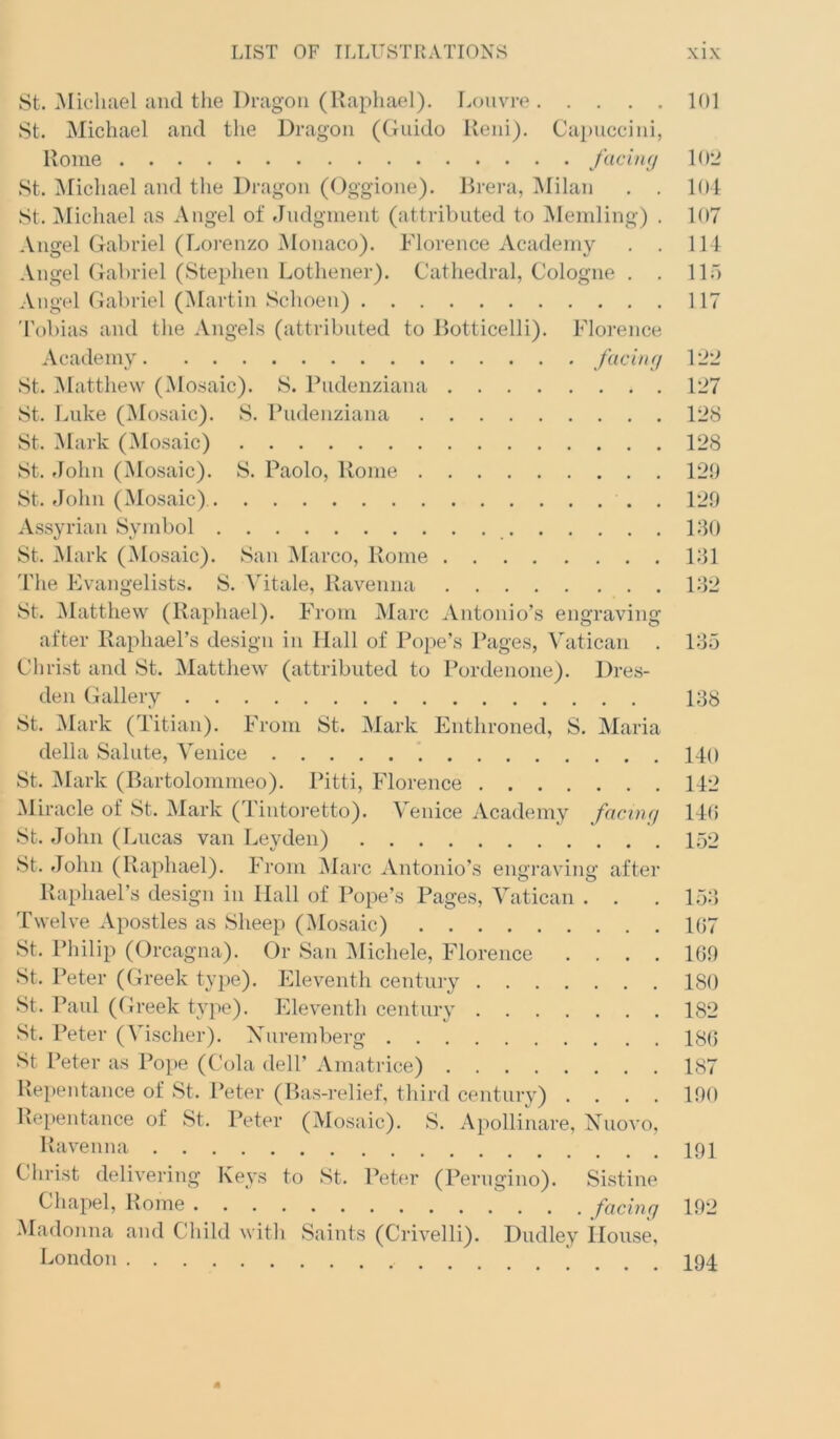 8t. Michael and tlie Dragon (Raphael). Louvre 101 8t. Michael and the Dragon (Guido Ueni). Capuccini, Rome facing 102 8t. iUichael and the Dragon (Oggione). Brei-a, Milan . . 101 8t. Alichael as Angel of findgment (attributed to Mending) . 107 Angel Gabriel (Lorenzo jNIonaco). Florence Academy . . 114 Angel Gabriel (8tephen Lothener). Cathedral, Cologne . . 115 Angel Gabriel (Martin 8choen) 117 'Fobias and the Angels (attributed to Botticelli). Floi'ence Academy facing 122 8t. Matthew (Mosaic). 8. Ihidenziana 127 8t. Luke (Mosaic). 8. Rudenziana 128 8t. Mark (Mosaic) 128 8t. .John (Mosaic). 8. Paolo, Rome 120 8t. John (Mosaic) . 120 Assyrian 8ymbol 180 8t. Alark (Mosaic). 8an Marco, Rome 181 'I'he Evangelists. 8. Mtale, Ravenna 182 8t. Alatthew (Raphael). From Marc Antonio’s engraving after Raphael’s design in Hall of Pope’s Pages, ^hltican . 185 Christ and 8t. Matthew (attributed to Pordenone). Dres- den Gallery 188 8t. Alark (Titian). From 8t. Mark Enthroned, 8. Maria della 8alute, Venice 140 8t. Alark (Bartolommeo). Pitti, Florence 142 Miracle of 8t. Mark (Tintoretto). Venice Academy facing 140 8t. John (Lucas van Leyden) 152 8t. .John (Raphael). From Marc Antonio’s engraving after Raphael’s design in Hall of Pope’s Pages, Vatican . . . 152) Twelve Apostles as 8heep (Mosaic) 107 8t. Philip (Orcagna). Or 8an IMichele, Florence .... 100 .St. Peter (Greek type). Eleventh century 180 8t. Paul (Greek type). Eleventh century 182 .St. Peter (Vischer). Xuremberg 180 8t Peter as Pope (Cola dell’ Amatrice) 187 Repentance of 8t. Peter (Ba.s-relief, third century) .... 100 Repentance of St. Peter (Mosaic). .S. Apollinare, Xuovo, Ravenna 191 Christ delivering Keys to .St. Peter (Perngino). Sistine Madonna and Child with Saints (Crivelli). Dudley House, London I94.