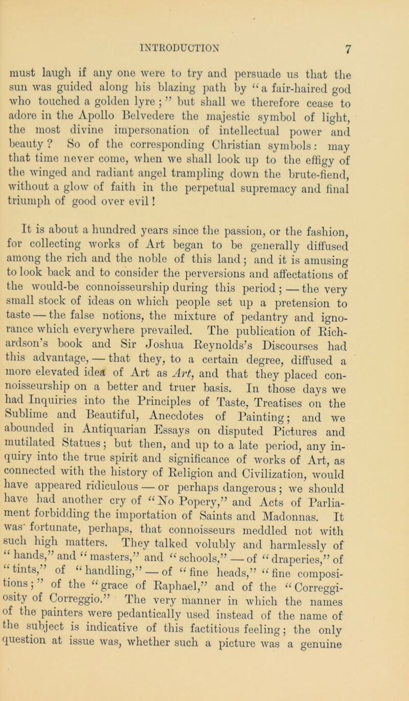 must laugh if any one Avere to try and persuade us that the sun was guided along his blazing path by ‘‘a fair-haired god who touched a golden lyre ; ’’ but shall we therefore cease to adore in tlie Apollo Belvedere the majestic symbol of light, the most divine impersonation of intellectual power and beauty ? So of the corresponding Christian symbols: may that time never come, when we shall look up to the effigy of the winged and radiant angel trampling down the brute-fiend, without a glow of faith in the perpetual supremacy and final triumph of good over evil! It is about a hundred years since the passion, or the fashion, for collecting works of Art began to be generally diftused among the rich and the noble of this land; and it is amusing to look back and to consider the perversions and affectations of the would-be connoisseurship during this period ; — the very small stock of ideas on whicli people set up a pretension to taste — the false notions, the mixture of pedantry and igno- rance which everywhere prevailed. The publication of Eich- ardson s book and Sir Joshua Eeynolds’s Discourses had this advantage, — that they, to a certain degree, diffused a more elevated idea of Art as Arf, and that they placed con- noisseurship on a better and truer basis. In those days we had Inquiries into the Principles of Taste, Treatises on the Sublime and Beautiful, Anecdotes of Painting; and we abounded in Antiquarian Essays on disputed Pictures and mutilated Statues 5 but then, and up to a late period, any in- quiry into the true spirit and significance of works of Art, as connected with the history of Eeligion and Civilization, Avould have appeared ridiculous — or perhaps dangerous ; we should have had another cry of Popery,’' and Acts of Parlia- ment forbidding the importation of Saints and Madonnas. It was fortunate, perhaps, that connoisseurs meddled not with such high matters. They talked volubly and harmlessly of hands, andmasters,” and ‘^schools,”—of draperies,” of tints, of ‘handling,” — of “fine heads,” “fine composi- tions;” of the “grace of Eaphael,” and of the “ Correggi- osity of Correggio.” The very manner in which the nam°es of the painters were pedantically used instead of the name of the subject is indicative of this factitious feeling; the only question at issue was, whether such a picture was a genuine