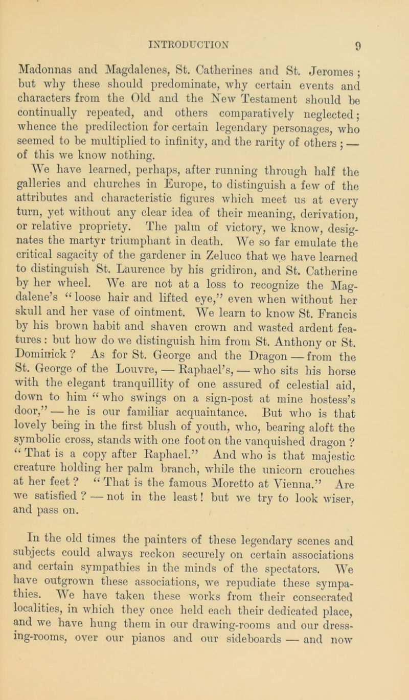 IVradonnas and iVIagdalenes, St. Catherines and St. Jeromes ; but why these should predominate, why certain events and characters from the Old and the Kew Testament should be continually repeated, and others comparatively neglected; whence the predilection for certain legendary personages, who seemed to be multiplied to infinity, and the rarity of others ; of this we knoAV nothing. We have learned, perhaps, after running through half the galleries and churches in Europe, to distinguish a few of the attributes and characteristic figures which meet us at every turn, yet without any clear idea of their meaning, derivation, or relative propriety. The palm of victory, we know, desig- nates the martyr triumphant in death. We so far emulate the critical sagacity of the gardener in Zeluco that we have learned to distinguish St. Laurence by his gridiron, and St. Catherine by her wheel. We are not at a loss to recognize the Mag- dalene’s “ loose hair and lifted eye,” even when without her skull and her vase of ointment. We learn to know St. Francis by his brown habit and shaven crown and wasted ardent fea- tures : but how do we distinguish him from St. Anthony or St. Dominick ? As for St. George and the Dragon — from the St. George of the Louvre, — Kaphael’s, — who sits his horse with the elegant tranquillity of one assured of celestial aid, down to him ‘Gvho swings on a sign-post at mine hostess’s door,” — he is our familiar acquaintance. But who is that lovely being in the first blush of youth, who, bearing aloft the symbolic cross, stands with one foot on the vanquished dragon ? That is a copy after Kaphael.” And who is that majestic creature holding her palm branch, while the unicorn crouches at her feet ? “ That is the famous IMoretto at Vienna.” Are we satisfied ? — not in the least! but we try to look wiser, and pass on. In the old times the painters of these legendary scenes and subjects could always reckon securely on certain associations and certain sympathies in the minds of the spectators. We have outgrown these associations, we repudiate these sympa- thies. We have taken these works from their consecrated localities, in which they once held each their dedicated place, and we have hung them in our drawing-rooms and our dress- ing-rooms, over our pianos and our sideboards — and now