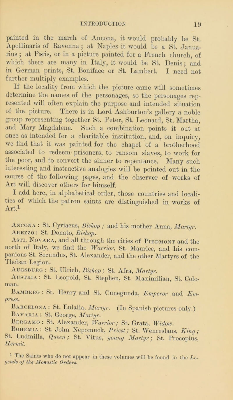 painted in the march of Ancona, it would probably be St. Apollinaris of Kavenna ; at Naples it would be a St. Janua- rius ; at Paris, or in a picture painted for a French church, of which there are many in Italy, it would be St. Denis; and in German prints, St. Boniface or St. Lambert. I need not further multiply examples. If the locality from which the picture came will sometimes determine the names of the personages, so the personages rep- resented will often explain the purpose and intended situation of the picture. There is in Lord Ashburton’s gallery a nolde group representing together St. Peter, St. Leonard, St. Martha, and Mary Magchilene. Such a combination points it out at once as intended for a charitable institution, and, on inquiry, we find that it was painted for the chapel of a brotherhood associated to redeem prisoners, to ransom slaves, to work for the poor, and to convert the sinner to repentance. Many such interesting and instructive analogies will be pointed out in the course of the following pages, and the observer of works of Art will discover others for himself. I add here, in alphabetical order, those countries and locali- ties of which the patron saints are distinguished in works of Art.i Ancona : St. Cyriacus, Bishoj); and his mother Anna, Martyr. Arezzo : St. Donato, Bishop. Asti, Jsov'ara, and all througli the cities of Piedmont and the north of Italy, we find the Warrior, St. IVIaurice, and his com- panions St. Secundus, St. Alexander, and the other INIartyrs of the 'riieban Legion. Augsrurg : St. lllricli. Bishop; St. Afra, Martyr. Austria ; St. Leopold, St. Stephen, St. Maximilian, St. Colo- man. Bamberg : St. Henry and St. Cunegunda, Emperor and Em- press. Barcelona : St. Eulalia, Martyr. (In Spanish pictures only.) Bavaria : St. George, Martyr. Bergamo : St. Alexander, Warrior; St. Grata, Widoic. Bohemia: St.John Nepomuck, Priest; St. Wenceslaus, King; St. Ludmilla. Queen; St. Vitus, young Marti/r; St. Procopius. Hermit. ^ The Saints who do not appear in these volumes will be found in the Le- yends of the Monastic Orders.