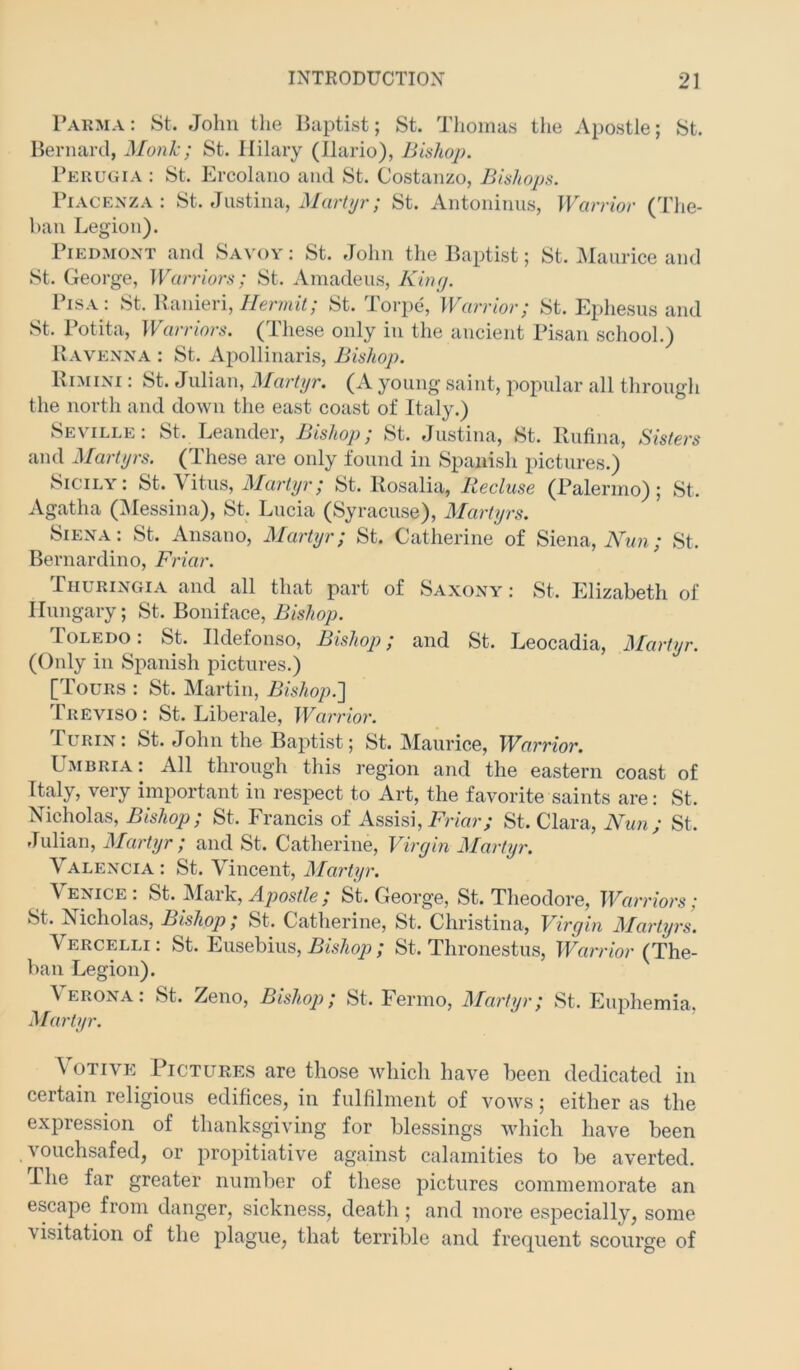 1’akma: St. John the Baptist; St. Thomas the Apostle; St. Bernard, Monk; St. Hilary (llario), Bishop. Perugia : St. Ercolano and St. Costanzo, Bishops. Piacenza: St. Justina, St. Antoninus, Warrior (Tlie- han Legion). Piedmont and Savoy ; St. John the Baptist; St. Maurice and St. George, Warriors; St. Amadeus, King. Pisa: St. Banieri, St. Torpe, Warrior; St. Ephesus and St. Potita, Warriors. (Tliese only in the ancient Pisan school.) Ravenna : St. Apollinaris, Bishop. IviMiNi: St. Julian, ^lartyr. (A young saint, popular all through the nortli and down the east coast of Italy.) Se\ ille . St. Leandei, Bishop; St. Justina, St. Rufina, Sisters and Martyrs. (These are only found in Spanish pictures.) Sicily; St. Vitus, St. Rosalia, Recluse (Palermo); St. Agatha (IMessina), St. Lucia (Syracuse), Martyrs. Siena: St. Ansano, Martyr; St. Catherine of Siena, iVw??.; St. Bernardino, Friar. Thuringia and all that part of Saxony: St. Elizabeth of Hungary; St. Boniface, Bishop. loLEDO. St. Ildefonso, Bishop; and St. Leocadia, ]\[artyr. (Only in Spanish pictures.) [Tours : St. Martin, Bishop.'] Treviso: St. Liberale, Warrior. Lurin: St. John the Baptist; St. Maurice, W^arrior, Umbria ; All through this region and the eastern coast of Italy, very important in respect to Art, the favorite saints are: St. Nicholas, Bishop; St. Francis of Assisi, Frmr; St. Clara, Nun; St. Julian, Martyr ; and St. Catherine, Virejin ^lartyr. Valencia: St. Vincent, Martyr. \ enice . St. Mark, / St. George, St. Theodore, ^Varriors; St. Nicholas, Bishop; St. Catherine, St. Christina, Virgin lilartyrs. Vercelli; St. Eusebius, JSis/io/9; St. Thronestus, Warrior (The- ban Legion). Verona: St. Zeno, Bishop; St. Fernio, Martyr; St. Euphemia, Martyr. \ OTIVE Pictures are those which have been dedicated in certain religious edifices, in fulfilment of vows; either as the expression of thanksgiving for blessings which have been vouchsafed, or propitiative against calamities to be averted. The far greater number of these pictures commemorate an escape from danger, sickness, death ; and more especially, some visitation of the plague, that terrible and frequent scourge of