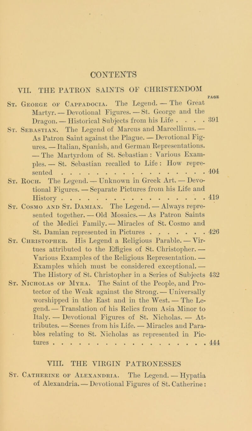 CONTENTS VII. THE PATRON SAINTS OF CHRISTENDOM PAGE St. George of Cappadocia. The Legend. — The Great Martyr. — Devotional Figures. — St. George and the Dragon. — Historical Subjects from his Life . . . . 391 St. Sebastian. The Legend of Marcus and Marcellinus.— As Patron Saint against the Plague. — Devotional Fig- ures. — Italian, Spanish, and German Representations. — The Martyrdom of St. Sebastian: Various Exam- ples. — St. Sebastian recalled to Life : How repre- sented 104 St. Roch. The Legend. — Unknown in Greek Art. — Devo- tional Figures. — Separate Pictures from his Life and History 419 St. Cosmo and St. Damian. The Legend. — Always repre- sented together. — Old Mosaics. — As Patron Saints of the Medici Family. — Miracles of St. Cosmo and St. Damian represented in Pictures 426 St. Christopher. His Legend a Religious Parable. — Vir- tues attributed to the Effigies of St. Christopher. — Various Examples of the Religious Representation. — Examples which must be considered exceptional. — The History of St. Christopher in a Series of Subjects 432 St. Nicholas of Myra. The Saint of the People, and Pro- tector of the Weak against the Strong. — Universally worshipped in the East and in the West. — The Le- gend. — Translation of his Relics from Asia Minor to Italy. — Devotional Figures of St. Nicholas. — At- tributes. — Scenes from his Life. — Miracles and Para- bles relating to St. Nicholas as represented in Pic- tures 444 VIII. THE VIRGIN PATRONESSES St. Catherine of Alexandria. The Legend. — Hypatia of Alexandria. — Devotional Figures of St. Catherine :