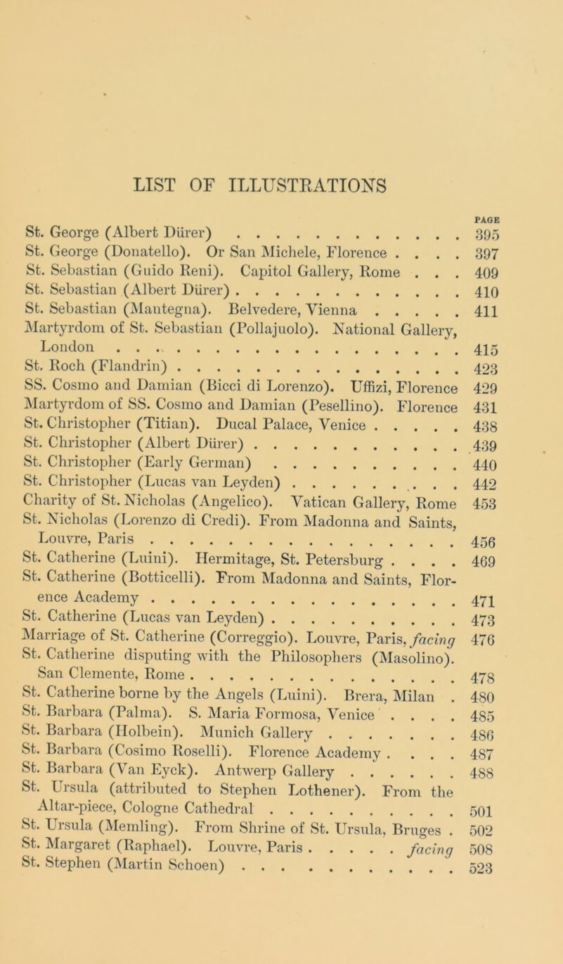 LIST OF ILLUSTKATIONS PAGE St. George (Albert Diirer) .395 St. George (Donatello). Or San Michele, Florence .... 397 St. Sebastian (Guido Reni). Capitol Gallery, Rome . . . 409 St. Sebastian (Albert Diirer) 410 St. Sebastian (Mantegna). Belvedere, Vienna 411 Martyrdom of St. Sebastian (Pollajuolo). National Gallery, London 415 St. Roch (Flandrin) 403 SS. Cosmo and Damian (Bicci di Lorenzo). Uffizi, Florence 429 Martyrdom of SS. Cosmo and Damian (Pesellino). Florence 431 St. Christopher (Titian). Ducal Palace, Venice 438 St. Christopher (Albert Diirer) 439 St. Christopher (Early German) 440 St. Christopher (Lucas van Leyden) 442 Charity of St. Nicholas (Angelico). Vatican Gallery, Rome 453 St. Nicholas (Lorenzo di Credi). From Madonna and Saints, Louvre, Paris 453 St. Catherine (Luini). Hermitage, St. Petersburg .... 469 St. Catherine (Botticelli). From Madonna and Saints, Flor- ence Academy St. Catherine (Lucas van Leyden) 473 Marriage of St. Catherine (Correggio). Louvre, Paris, facing 476 St. Catherine disputing with the Philosophers (Masolino). San Clemente, Rome 473 St. Catherine borne by the Angels (Luini). Brera, Milan . 480 St. Barbara (Palma). S. Maria Formosa, Venice .... 485 St. Barbara (Holbein). Munich Gallery 486 St. Barbara (Cosimo Roselli). Florence Academy .... 487 St. Barbara (Van Eyck). Antwerp Gallery 488 St. Lrsula (attributed to Stephen Lothener). From the Altar-piece, Cologne Cathedral 501 St. Ursula (Memling). From Shrine of St. Ursula, Bruges . 502 St. Margaret (Raphael). Louvre, Paris facing 508 St. Stephen (Martin Schoen) 523