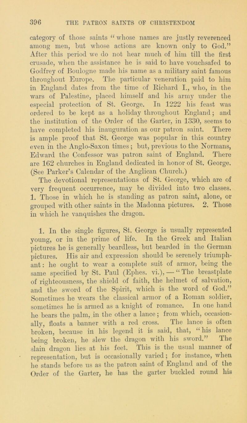 category of those saints “ whose names are justly reverenced among men, but whose actions are known only to God.” After this period we do not hear much of him till the first crusade, when the assistance he is said to have vouchsafed to Godfrey of Boulogne made his name as a military saint famous throughout Europe. The particular veneration paid to him in England dates from the time of Richard I., who, in the wars of Palestine, placed himself and his army under the especial protection of St. George. In 1222 his feast was ordered to be kept as a holiday throughout England; and the institution of the Order of the Garter, in 1330, seems to have completed his inauguration as our patron saint. There is ample proof that St. George was popular in this country even in the Anglo-Saxon times ; but, previous to the Normans, Edward the Confessor was patron saint of England. There are 1C2 churches in England dedicated in honor of St. George. (See Parker’s Calendar of the Anglican Church.) The devotional representations of St. George, which are of very frequent occurrence, may be divided into two classes. 1. Those in which he is standing as patron saint, alone, or grouped with other saints in the Madonna pictures. 2. Those in which he vanquishes the dragon. 1. In the single figures, St. George is usually represented young, or in the prime of life. In the Greek and Italian pictures he is generally beardless, but bearded in the German pictures. His air and expression should be serenely triumph- ant : he ought to wear a complete suit of armor, being the same specified by St. Paul (Ephes. vi.), — “ The breastplate of righteousness, the shield of faith, the helmet of salvation, and the sword of the Spirit, which is the word of God.” Sometimes he wears the classical armor of a Roman soldier, sometimes he is armed as a knight of romance. In one hand he bears the palm, in the other a lance; from which, occasion- ally, floats a banner with a red cross. The lance is often broken, because in his legend it is said, that, “ his lance being broken, he slew the dragon with his sword.’ I he slain dragon lies at his feet. This is the usual manner of representation, but is occasionally varied; for instance, when he stands before us as the patron saint of England and of the Order of the Garter, he has the garter buckled round his
