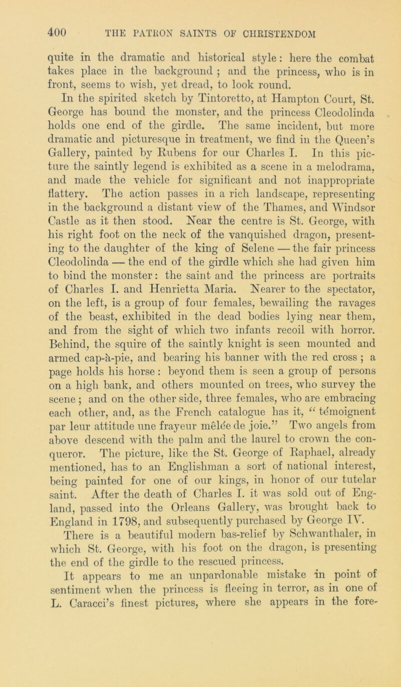 quite in the dramatic and historical style: here the combat takes place in the background ; and the princess, who is in front, seems to wish, yet dread, to look round. In the spirited sketch by Tintoretto, at Hampton Court, St. George has bound the monster, and the princess Cleodolinda holds one end of the girdle. The same incident, but more dramatic and picturesque in treatment, we find in the Queen’s Gallery, painted by Rubens for our Charles I. In this pic- ture the saintly legend is exhibited as a scene in a melodrama, and made the vehicle for significant and not inappropriate flattery. The action passes in a rich landscape, representing in the background a distant view of the Thames, and Windsor Castle as it then stood. Hear the centre is St. George, with his right foot on the neck of the vanquished dragon, present- ing to the daughter of the king of Selene — the fair princess Cleodolinda — the end of the girdle which she had given him to bind the monster: the saint and the princess are portraits of Charles I. and Henrietta Maria. Nearer to the spectator, on the left, is a group of four females, bewailing the ravages of the beast, exhibited in the dead bodies lying near them, and from the sight of which two infants recoil with horror. Behind, the squire of the saintly knight is seen mounted and armed cap-h-pie, and bearing his banner with the red cross ; a page holds his horse: beyond them is seen a group of persons on a high bank, and others mounted on trees, who survey the scene ; and on the other side, three females, who are embracing each other, and, as the French catalogue has it, “ te'moignent par leur attitude une frayeur meldede joie.’’ Two angels from above descend with the palm and the laurel to crown the con- queror. The picture, like the St. George of Raphael, already mentioned, has to an Englishman a sort of national interest, being painted for one of our kings, in honor of our tutelar saint. After the death of Charles I. it was sold out of Eng- land, passed into the Orleans Gallery, was brought back to England in 1798, and subsequently purchased by George IV. There is a beautiful modern bas-relief by Schwanthaler, in which St. George, with his foot on the dragon, is presenting the end of the girdle to the rescued princess. It appears to me an unpardonable mistake in point of sentiment when the princess is fleeing in terror, as in one of L. Caracci’s finest pictures, where she appears in the fore-