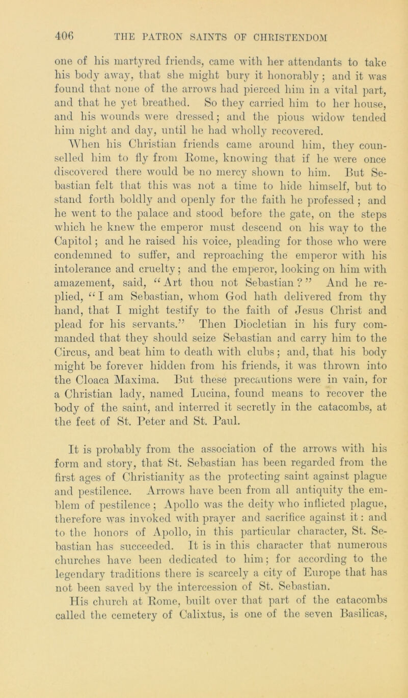 one of his martyred friends, came with her attendants to take his body away, that she might bury it honorably ; and it was found that none of the arrows had pierced him in a vital part, and that he yet breathed. So they carried him to her house, and his wounds were dressed; anti the pious widow tended him night and day, until he had wholly recovered. When his Christian friends came around him, they coun- selled him to fly from Home, knowing that if he were once discovered there would be no mercy shown to him. But Se- bastian felt that this was not a time to hide himself, but to stand forth boldly and openly for the faith he professed ; and he went to the palace and stood before the gate, on the steps which he knew the emperor must descend on his way to the Capitol; and he raised his voice, pleading for those who were condemned to suffer, and reproaching the emperor with his intolerance and cruelty; and the emperor, looking on him with amazement, said, “Art thou not Sebastian?” And he re- plied, “ I am Sebastian, whom God hath delivered from thy hand, that I might testify to the faith of Jesus Christ and plead for his servants.” Then Diocletian in his fury com- manded that they should seize Sebastian and carry him to the Circus, and beat him to death with clubs; and, that his body might be forever hidden from his friends, it was thrown into the Cloaca Maxima. But these precautions were in vain, for a Christian lady, named Lucina, found means to recover the body of the saint, and interred it secretly in the catacombs, at the feet of St. Peter and St. Paul. It is probably from the association of the arrows with his form and story, that St. Sebastian has been regarded from the first ages of Christianity as the protecting saint against plague and pestilence. Arrows have been from all antiquity the em- blem of pestilence; Apollo was the deity who inflicted plague, therefore was invoked with prayer and sacrifice against it: and to the honors of Apollo, in this particular character, St. Se- bastian has succeeded. It is in this character that numerous churches have been dedicated to him; for according to the legendary traditions there is scarcely a city of Europe that has not been saved by the intercession of St. Sebastian. His church at Rome, built over that part of the catacombs called the cemetery of Calixtus, is one of the seven Basilicas,