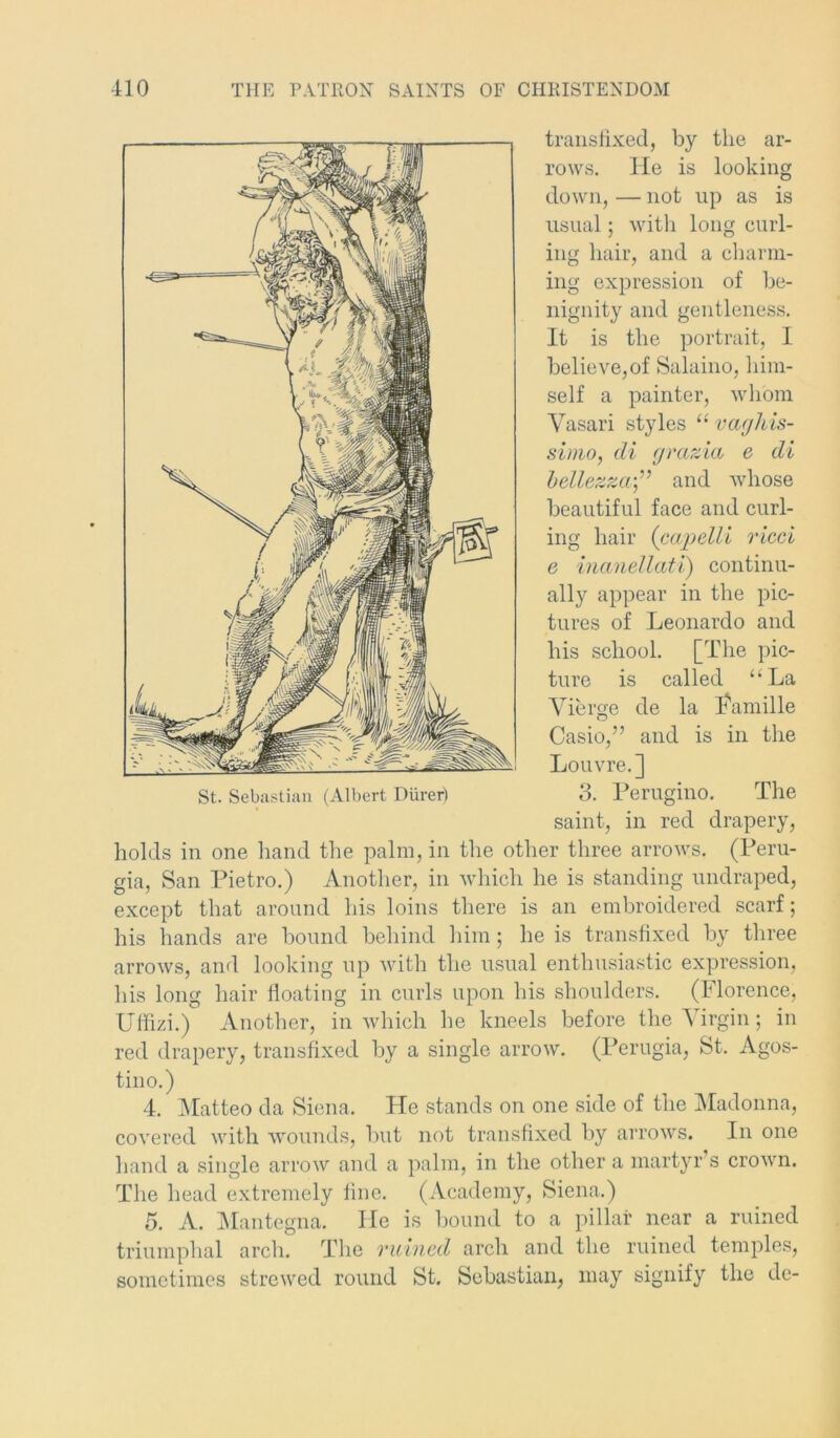 transfixed, by the ar- rows. He is looking down, — not up as is usual; with long curl- ing hair, and a charm- ing expression of be- nignity and gentleness. It is the portrait, I believe,of Salaino, him- self a painter, whom Vasari styles “ vajhis- sinio, di grazia c di bellezzaand whose beautiful face and curl- ing hair (capelli vied e inanellati) continu- ally appear in the pic- tures of Leonardo and his school. [The pic- ture is called “La Vierge de la Famille Casio,” and is in the Louvre.] saint, in red drapery, holds in one hand the palm, in the other three arrows. (Peru- gia, San Pietro.) Another, in which he is standing undraped, except that around his loins there is an embroidered scarf; his hands are bound behind him; he is transfixed by three arrows, and looking up with the usual enthusiastic expression, his long hair floating in curls upon his shoulders. (Florence, Uffizi.) Another, in which he kneels before the Virgin; in red drapery, transfixed by a single arrow. (Perugia, St. Agos- tino.) 4. Matteo da Siena, He stands on one side of the Madonna, covered with wounds, but not transfixed by arrows. In one hand a single arrow and a palm, in the other a martyr s crown. The head extremely fine. (Academy, Siena.) 5. A. Mantegna. He is bound to a pillar near a ruined triumphal arch. The ruined arch and the ruined temples, sometimes strewed round St. Sebastian, may signify the de-