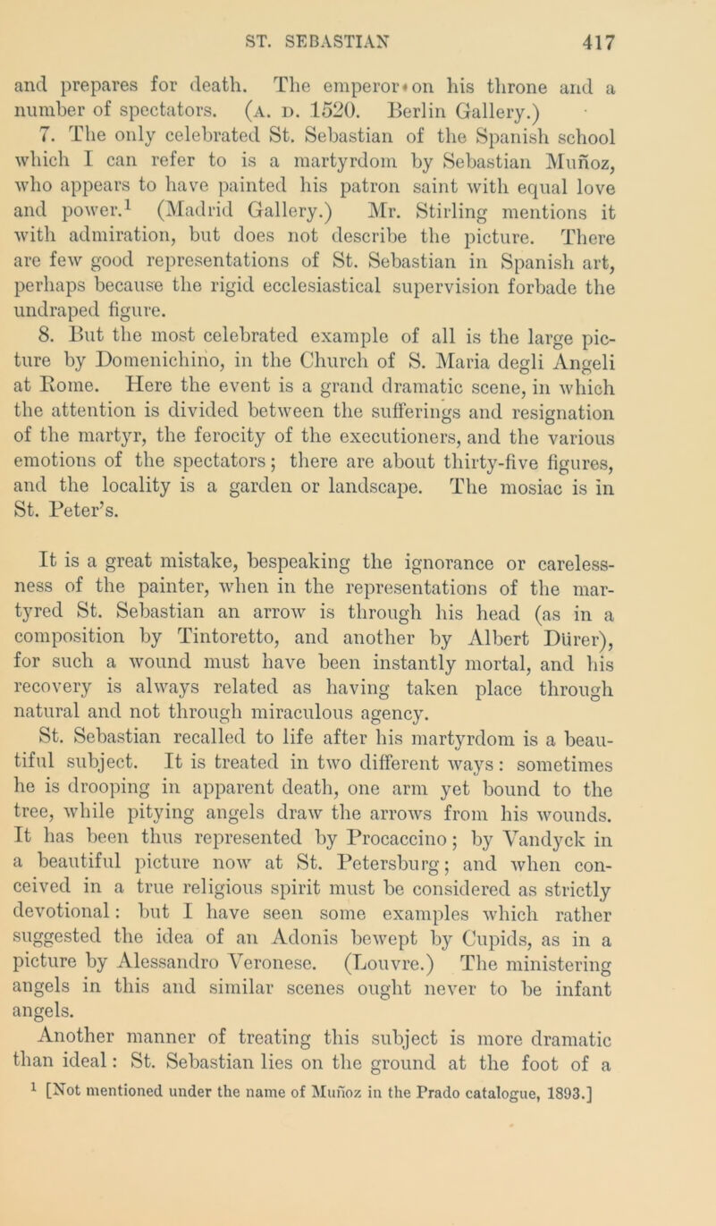 and prepares for death. The emperor# on his throne and a number of spectators, (a. d. 1520. Berlin Gallery.) 7. The only celebrated St. Sebastian of the Spanish school which I can refer to is a martyrdom by Sebastian Munoz, who appears to have painted his patron saint with equal love and power.1 (Madrid Gallery.) Mr. Stirling mentions it with admiration, but does not describe the picture. There are few good representations of St. Sebastian in Spanish art, perhaps because the rigid ecclesiastical supervision forbade the undraped figure. 8. But the most celebrated example of all is the large pic- ture by Domenichino, in the Church of S. Maria degli Angeli at Rome. Here the event is a grand dramatic scene, in which the attention is divided between the sufferings and resignation of the martyr, the ferocity of the executioners, and the various emotions of the spectators; there are about thirty-five figures, and the locality is a garden or landscape. The mosiac is in St. Peter’s. It is a great mistake, bespeaking the ignorance or careless- ness of the painter, when in the representations of the mar- tyred St. Sebastian an arrow is through his head (as in a composition by Tintoretto, and another by Albert Dlirer), for such a wound must have been instantly mortal, and his recovery is always related as having taken place through natural and not through miraculous agency. St. Sebastian recalled to life after his martyrdom is a beau- tiful subject. It is treated in two different ways: sometimes he is drooping in apparent death, one arm yet bound to the tree, while pitying angels draw the arrows from his wounds. It has been thus represented by Procaccino; by Vandyck in a beautiful picture now at St. Petersburg; and when con- ceived in a true religious spirit must be considered as strictly devotional: but I have seen some examples which rather suggested the idea of an Adonis bewept by Cupids, as in a picture by Alessandro Veronese. (Louvre.) The ministering angels in this and similar scenes ought never to he infant angels. Another manner of treating this subject is more dramatic than ideal: St. Sebastian lies on the ground at the foot of a 1 [Not mentioned under the name of Munoz in the Prado catalogue, 1893.]