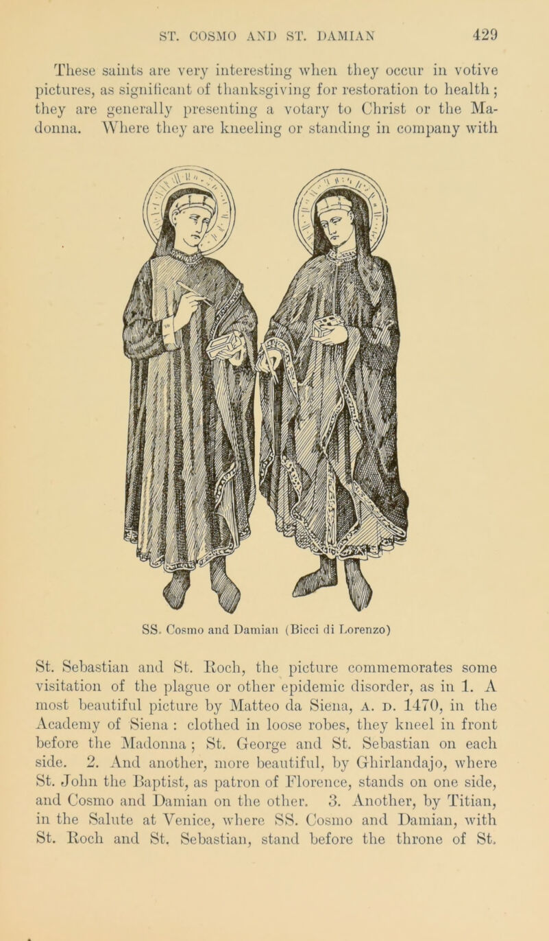 These saints are very interesting when they occur in votive pictures, as significant of thanksgiving for restoration to health ; they are generally presenting a votary to Christ or the Ma- donna. Where they are kneeling or standing in company with SS. Cosmo and Damian (Bicci di Lorenzo) St. Sebastian and St. Roch, the picture commemorates some visitation of the plague or other epidemic disorder, as in 1. A most beautiful picture by Matteo da Siena, A. i>. 1470, in the Academy of Siena : clothed in loose robes, they kneel in front before the Madonna ; St. George and St. Sebastian on each side. 2. And another, more beautiful, by Ghirlandajo, where St. John the Baptist, as patron of Florence, stands on one side, and Cosmo and Damian on the other. 3. Another, by Titian, in the Salute at Venice, where SS. Cosmo and Damian, with St. Rocli and St. Sebastian, stand before the throne of St.