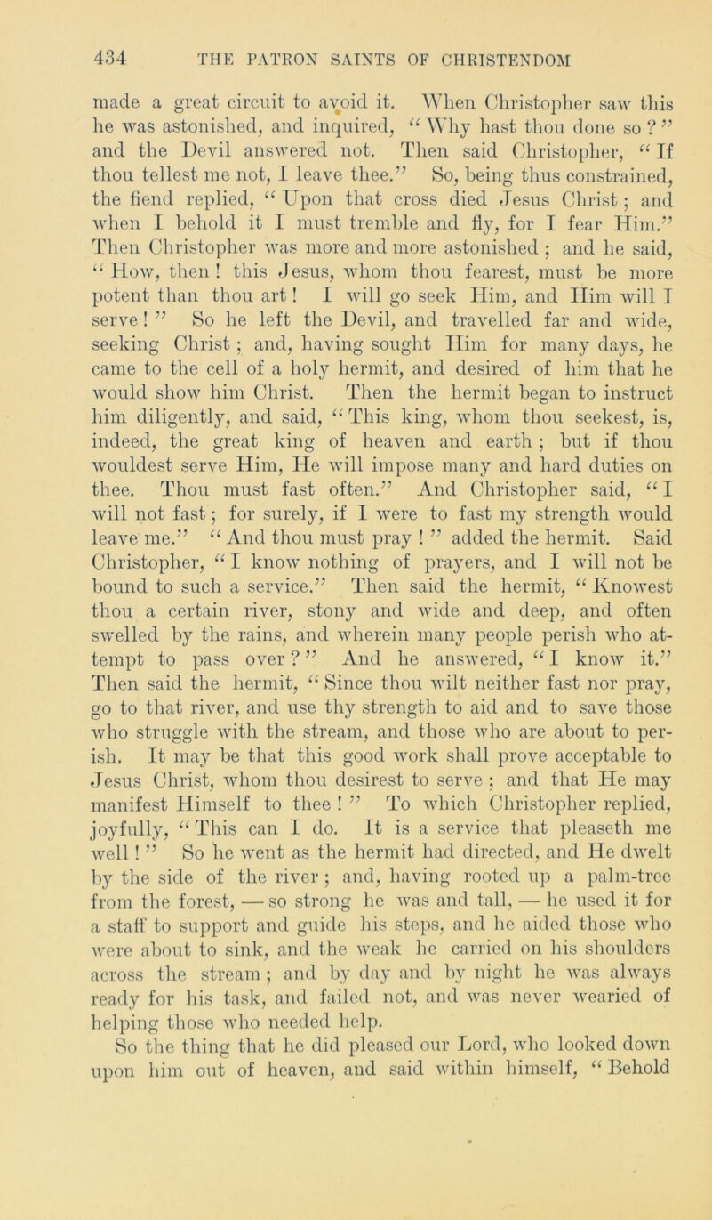 made a great circuit to avoid it. When Christopher saw this he was astonished, and inquired, “ Why hast thou done so ? ” and the Devil answered not. Then said Christopher, “ If thou tellest me not, I leave thee.” So, being thus constrained, the fiend replied, “ Upon that cross died Jesus Christ; and when I behold it I must tremble and fly, for I fear Him.” Then Christopher was more and more astonished ; and he said, “ How, then ! this Jesus, whom thou fearest, must be more potent than thou art! I will go seek Him, and Him will I serve ! ” So he left the Devil, and travelled far and wide, seeking Christ ; and, having sought Him for many days, he came to the cell of a holy hermit, and desired of him that he would show him Christ. Then the hermit began to instruct him diligently, and said, “ This king, whom thou seekest, is, indeed, the great king of heaven and earth ; but if thou wouldest serve Him, He will impose many and hard duties on thee. Thou must fast often.” And Christopher said, “ I will not fast; for surely, if I were to fast my strength would leave me.” “And thou must pray ! ” added the hermit. Said Christopher, “ I know nothing of prayers, and I will not be bound to such a service.” Then said the hermit, “ Knowest thou a certain river, stony and wide and deep, and often swelled by the rains, and wherein many people perish who at- tempt to pass over ? ” And he answered, “ I know it.” Then said the hermit, “ Since thou wilt neither fast nor pray, go to that river, and use thy strength to aid and to save those who struggle with the stream, and those who are about to per- ish. It may be that this good work shall prove acceptable to Jesus Christ, whom thou desirest to serve ; and that He may manifest Himself to thee ! ” To which Christopher replied, joyfully, “ This can I do. It is a service that pleaseth me well! ” So ho went as the hermit had directed, and He dwelt by the side of the river ; and, having rooted up a palm-tree from the forest, —so strong he Avas and tall, — he used it for a staff to support and guide his steps, and he aided those who were about to sink, and the Aveak he carried on his shoulders across the stream ; and by day and by night he Avas ahvays ready for his task, and failed not, and was never wearied of helping those who needed help. So the thing that he did pleased our Lord, Avho looked doAvn upon him out of heaven, and said Avithin himself, “ Behold
