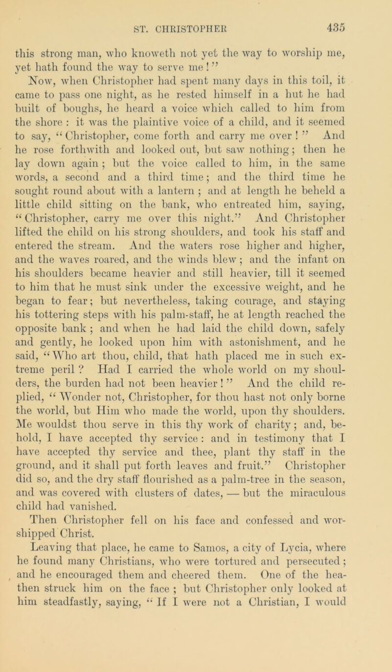 this strong man, who knoweth not yet the way to worship me, yet hath found the way to serve me! ” Now, when Christopher had spent many days in this toil, it came to pass one night, as he rested himself in a hut he had built of boughs, he heard a voice which called to him from the shore : it was the plaintive voice of a child, and it seemed to say, “ Christopher, come forth and carry me over ! ” And he rose forthwith and looked out, but saw nothing; then he lay down again ; but the voice called to him, in the same words, a second and a third time; and the third time he sought round about with a lantern ; and at length he beheld a little child sitting on the bank, who entreated him, saying, u Christopher, carry me over this night.” And Christopher lifted the child on his strong shoulders, and took his staff and entered the stream. And the waters rose higher and higher, and the waves roared, and the winds blew ; and the infant on his shoulders became heavier and still heavier, till it seemed to him that he must sink under the excessive weight, and he began to fear; but nevertheless, taking courage, and staying his tottering steps with his palm-staff, he at length reached the opposite bank ; and when he had laid the child down, safely and gently, he looked upon him with astonishment, and he said, “ Who art thou, child, that hath placed me in such ex- treme peril ? Had I carried the whole world on my shoul- ders, the burden had not been heavier ! ” And the child re- plied, “ Wonder not, Christopher, for thou hast not only borne the world, but Him who made the world, upon thy shoulders. Me wouldst thou serve in this thy work of charity; and, be- hold, I have accepted thy service : and in testimony that I have accepted thy service and thee, plant thy staff' in the ground, and it shall put forth leaves and fruit.” Christopher did so, and the dry staff flourished as a palm-tree in the season, and was covered with clusters of dates, — but the miraculous child had vanished. Then Christopher fell on his face and confessed and wor- shipped Christ. Leaving that place, he came to Samos, a city of Lvcia, where he found many Christians, who were tortured and persecuted; , and he encouraged them and cheered them. One of the hea- then struck him on the face ; but Christopher only looked at him steadfastly, saying, If I were not a Christian, I would