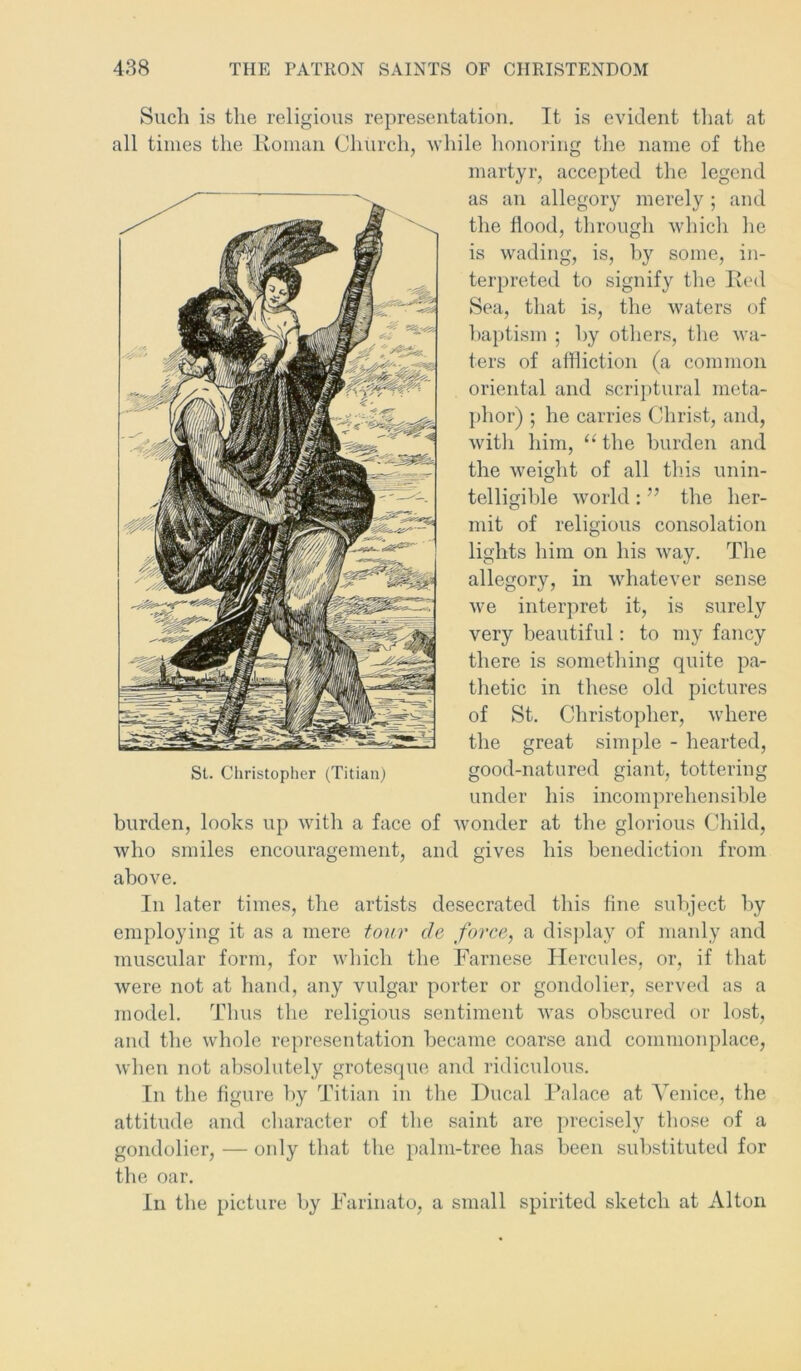 Such is the religious representation. It is evident that at all times the Roman Church, while honoring the name of the martyr, accepted the legend as an allegory merely; and the flood, through which he is wading, is, by some, in- terpreted to signify the Red Sea, that is, the waters of baptism ; by others, the wa- ters of affliction (a common oriental and scriptural meta- phor) ; he carries Christ, and, with him, u the burden and the weight of all this unin- telligible world : ” the her- mit of religious consolation lights him on his way. The allegory, in whatever sense we interpret it, is surely very beautiful: to my fancy there is something quite pa- thetic in these old pictures of St. Christopher, where the great simple - hearted, under his incomprehensible burden, looks up with a face of wonder at the glorious Child, who smiles encouragement, and gives his benediction from above. In later times, the artists desecrated this fine subject by employing it as a mere tour de force, a display of manly and muscular form, for which the Farnese Hercules, or, if that were not at hand, any vulgar porter or gondolier, served as a model. Thus the religious sentiment was obscured or lost, and the whole representation became coarse and commonplace, when not absolutely grotesque and ridiculous. In the figure by Titian in the Ducal Palace at Venice, the attitude and character of the saint are precisely those of a gondolier, — only that the palm-tree has been substituted for the oar. In the picture by Farinato, a small spirited sketch at Alton